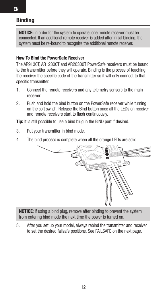 EN1312BindingNOTICE: In order for the system to operate, one remote receiver must be  connected. If an additional remote receiver is added after initial binding, the system must be re-bound to recognize the additional remote receiver.How To Bind the PowerSafe ReceiverThe AR9130T, AR12300T and AR20300T PowerSafe receivers must be bound to the transmitter before they will operate. Binding is the process of teaching the receiver the speciﬁc code of the transmitter so it will only connect to that speciﬁc transmitter. 1.  Connect the remote receivers and any telemetry sensors to the main receiver.2.  Push and hold the bind button on the PowerSafe receiver while turning on the soft switch. Release the Bind button once all the LEDs on receiver and remote receivers start to ﬂash continuously.Tip: It is still possible to use a bind blug in the BIND port if desired.3.  Put your transmitter in bind mode. 4.  The bind process is complete when all the orange LEDs are solid. NOTICE: If using a bind plug, remove after binding to prevent the system from entering bind mode the next time the power is turned on.5.  After you set up your model, always rebind the transmitter and receiver to set the desired failsafe positions. See FAILSAFE on the next page. 