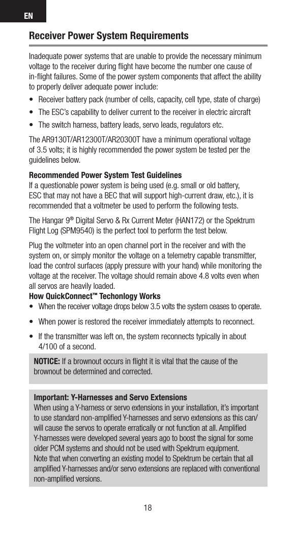 EN1918Receiver Power System RequirementsInadequate power systems that are unable to provide the necessary minimum voltage to the receiver during ﬂight have become the number one cause of in-ﬂight failures. Some of the power system components that affect the ability to properly deliver adequate power include:• Receiverbatterypack(numberofcells,capacity,celltype,stateofcharge)• TheESC’scapabilitytodelivercurrenttothereceiverinelectricaircraft• Theswitchharness,batteryleads,servoleads,regulatorsetc.The AR9130T/AR12300T/AR20300T have a minimum operational voltage of 3.5 volts; it is highly recommended the power system be tested per the guidelines below. Recommended Power System Test GuidelinesIf a questionable power system is being used (e.g. small or old battery, ESC that may not have a BEC that will support high-current draw, etc.), it is recommended that a voltmeter be used to perform the following tests.The Hangar 9® Digital Servo &amp; Rx Current Meter (HAN172) or the Spektrum Flight Log (SPM9540) is the perfect tool to perform the test below. Plug the voltmeter into an open channel port in the receiver and with the system on, or simply monitor the voltage on a telemetry capable transmitter, load the control surfaces (apply pressure with your hand) while monitoring the voltage at the receiver. The voltage should remain above 4.8 volts even when all servos are heavily loaded.How QuickConnect™ Techonlogy Works• Whenthereceivervoltagedropsbelow3.5voltsthesystemceasestooperate.• Whenpowerisrestoredthereceiverimmediatelyattemptstoreconnect.• Ifthetransmitterwaslefton,thesystemreconnectstypicallyinabout 4/100 of a second.NOTICE: If a brownout occurs in ﬂight it is vital that the cause of the brownout be determined and corrected.Important: Y-Harnesses and Servo ExtensionsWhen using a Y-harness or servo extensions in your installation, it’s important to use standard non-ampliﬁed Y-harnesses and servo extensions as this can/will cause the servos to operate erratically or not function at all. Ampliﬁed Y-harnesses were developed several years ago to boost the signal for some older PCM systems and should not be used with Spektrum equipment. Note that when converting an existing model to Spektrum be certain that all ampliﬁed Y-harnesses and/or servo extensions are replaced with conventional non-ampliﬁed versions.