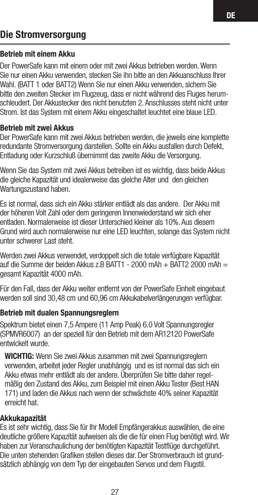 DE2726Die StromversorgungBetrieb mit einem AkkuDer PowerSafe kann mit einem oder mit zwei Akkus betrieben werden. Wenn Sie nur einen Akku verwenden, stecken Sie ihn bitte an den Akkuanschluss Ihrer Wahl. (BATT 1 oder BATT2) Wenn Sie nur einen Akku verwenden, sichern Sie bitte den zweiten Stecker im Flugzeug, dass er nicht während des Fluges herum-schleudert. Der Akkustecker des nicht benutzten 2. Anschlusses steht nicht unter Strom. Ist das System mit einem Akku eingeschaltet leuchtet eine blaue LED.Betrieb mit zwei Akkus Der PowerSafe kann mit zwei Akkus betrieben werden, die jeweils eine komplette redundante Stromversorgung darstellen. Sollte ein Akku ausfallen durch Defekt, Entladung oder Kurzschluß übernimmt das zweite Akku die Versorgung.Wenn Sie das System mit zwei Akkus betreiben ist es wichtig, dass beide Akkus die gleiche Kapazität und idealerweise das gleiche Alter und  den gleichen Wartungszustand haben.  Es ist normal, dass sich ein Akku stärker entlädt als das andere.  Der Akku mit der höheren Volt Zahl oder dem geringeren Innenwiederstand wir sich eher entladen. Normalerweise ist dieser Unterschied kleiner als 10%. Aus diesem Grund wird auch normalerweise nur eine LED leuchten, solange das System nicht unter schwerer Last steht.Werden zwei Akkus verwendet, verdoppelt sich die totale verfügbare Kapazität auf die Summe der beiden Akkus z.B BATT1 - 2000 mAh + BATT2 2000 mAh = gesamt Kapazität 4000 mAh.Für den Fall, dass der Akku weiter entfernt von der PowerSafe Einheit eingebaut werden soll sind 30,48 cm und 60,96 cm Akkukabelverlängerungen verfügbar.Betrieb mit dualen SpannungsreglernSpektrum bietet einen 7,5 Ampere (11 Amp Peak) 6.0 Volt Spannungsregler (SPMVR6007)  an der speziell für den Betrieb mit dem AR12120 PowerSafe entwickelt wurde.WICHTIG: Wenn Sie zwei Akkus zusammen mit zwei Spannungsreglern verwenden, arbeitet jeder Regler unabhängig  und es ist normal das sich ein Akku etwas mehr entlädt als der andere. Überprüfen Sie bitte daher regel-mäßig den Zustand des Akku, zum Beispiel mit einen Akku Tester (Best HAN 171) und laden die Akkus nach wenn der schwächste 40% seiner Kapazität erreicht hat. Akkukapazität Es ist sehr wichtig, dass Sie für Ihr Modell Empfängerakkus auswählen, die eine deutliche größere Kapazität aufweisen als die die für einen Flug benötigt wird. Wir haben zur Veranschaulichung der benötigten Kapazität Testﬂüge durchgeführt. Die unten stehenden Graﬁken stellen dieses dar. Der Stromverbrauch ist grund-sätzlich abhängig von dem Typ der eingebauten Servos und dem Flugstil.