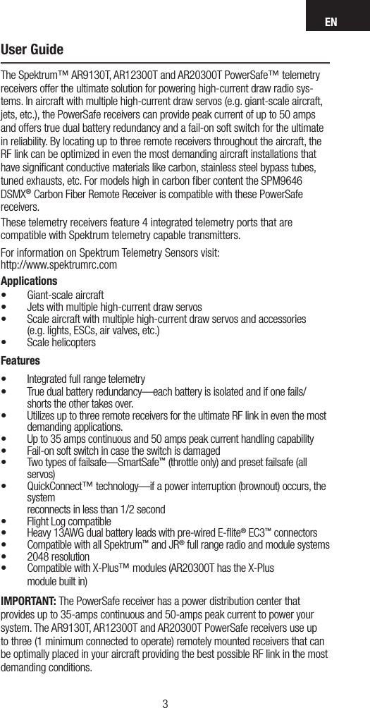 EN32User GuideThe Spektrum™ AR9130T, AR12300T and AR20300T PowerSafe™ telemetry receivers offer the ultimate solution for powering high-current draw radio sys-tems. In aircraft with multiple high-current draw servos (e.g. giant-scale aircraft, jets, etc.), the PowerSafe receivers can provide peak current of up to 50 amps and offers true dual battery redundancy and a fail-on soft switch for the ultimate in reliability. By locating up to three remote receivers throughout the aircraft, the RF link can be optimized in even the most demanding aircraft installations that have signiﬁcant conductive materials like carbon, stainless steel bypass tubes, tuned exhausts, etc. For models high in carbon ﬁber content the SPM9646 DSMX® Carbon Fiber Remote Receiver is compatible with these PowerSafe receivers.These telemetry receivers feature 4 integrated telemetry ports that are compatible with Spektrum telemetry capable transmitters.For information on Spektrum Telemetry Sensors visit: http://www.spektrumrc.comApplications• Giant-scale aircraft • Jets with multiple high-current draw servos • Scale aircraft with multiple high-current draw servos and accessories  (e.g. lights, ESCs, air valves, etc.)• Scale helicoptersFeatures• Integrated full range telemetry• True dual battery redundancy—each battery is isolated and if one fails/shorts the other takes over.• Utilizes up to three remote receivers for the ultimate RF link in even the most demanding applications. • Up to 35 amps continuous and 50 amps peak current handling capability• Fail-on soft switch in case the switch is damaged• Two types of failsafe—SmartSafe™ (throttle only) and preset failsafe (all servos)• QuickConnect™ technology—if a power interruption (brownout) occurs, the system  reconnects in less than 1/2 second• Flight Log compatible• Heavy 13AWG dual battery leads with pre-wired E-ﬂite® EC3™ connectors• Compatible with all Spektrum™ and JR® full range radio and module systems • 2048 resolution• Compatible with X-Plus™ modules (AR20300T has the X-Plus  module built in)IMPORTANT: The PowerSafe receiver has a power distribution center that provides up to 35-amps continuous and 50-amps peak current to power your system. The AR9130T, AR12300T and AR20300T PowerSafe receivers use up to three (1 minimum connected to operate) remotely mounted receivers that can be optimally placed in your aircraft providing the best possible RF link in the most demanding conditions. 