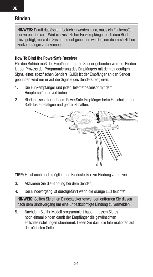 DE3534BindenHINWEIS: Damit das System betrieben werden kann, muss ein Funkempfän-ger verbunden sein. Wird ein zusätzlicher Funkempfänger nach dem Binden hinzugefügt, muss das System erneut gebunden werden, um den zusätzlichen Funkempfänger zu erkennen.How To Bind the PowerSafe ReceiverFür den Betrieb muß der Empfänger an den Sender gebunden werden. Binden ist der Prozess der Programmierung des Empfängers mit dem eindeutigen Signal eines speziﬁschen Senders (GUID) ist der Empfänger an den Sender gebunden wird nur er auf die Signale des Senders reagieren.1.  Die Funkempfänger und jeden Telemetriesensor mit dem Hauptempfänger verbinden.2.  Bindungsschalter auf dem PowerSafe-Empfänger beim Einschalten der Soft-Taste betätigen und gedrückt halten.TIPP: Es ist auch noch möglich den Bindestecker zur Bindung zu nutzen.3.  Aktivieren Sie die Bindung bei dem Sender. 4.  Der Bindevorgang ist durchgeführt wenn die orange LED leuchtet.  HINWEIS: Sollten Sie einen Bindestecker verwenden entfernen Sie diesen nach dem Bindevorgang um eine unbeabsichtigte Bindung zu vermeiden.5.  Nachdem Sie ihr Modell programmiert haben müssen Sie es noch einmal binden damit der Empfänger die gewünschten Failsafeeinstellungen übernimmt. Lesen Sie dazu die Informationen auf der nächsten Seite. 