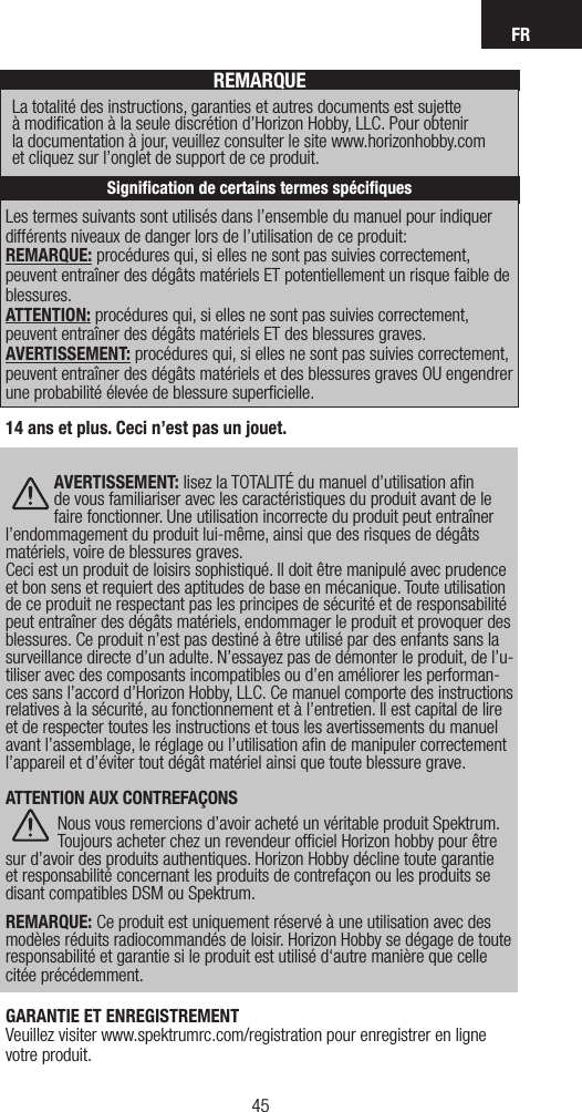 FR45Les termes suivants sont utilisés dans l’ensemble du manuel pour indiquer différents niveaux de danger lors de l’utilisation de ce produit:REMARQUE: procédures qui, si elles ne sont pas suivies correctement, peuvent entraîner des dégâts matériels ET potentiellement un risque faible de blessures.  ATTENTION: procédures qui, si elles ne sont pas suivies correctement, peuvent entraîner des dégâts matériels ET des blessures graves. AVERTISSEMENT: procédures qui, si elles ne sont pas suivies correctement, peuvent entraîner des dégâts matériels et des blessures graves OU engendrer une probabilité élevée de blessure superﬁcielle.REMARQUELa totalité des instructions, garanties et autres documents est sujette  à modiﬁcation à la seule discrétion d’Horizon Hobby, LLC. Pour obtenir  la documentation à jour, veuillez consulter le site www.horizonhobby.com  et cliquez sur l’onglet de support de ce produit.Signiﬁcation de certains termes spéciﬁques14 ans et plus. Ceci n’est pas un jouet. AVERTISSEMENT: lisez la TOTALITÉ du manuel d’utilisation aﬁn de vous familiariser avec les caractéristiques du produit avant de le faire fonctionner. Une utilisation incorrecte du produit peut entraîner l’endommagement du produit lui-même, ainsi que des risques de dégâts matériels, voire de blessures graves. Ceci est un produit de loisirs sophistiqué. Il doit être manipulé avec prudence et bon sens et requiert des aptitudes de base en mécanique. Toute utilisation de ce produit ne respectant pas les principes de sécurité et de responsabilité peut entraîner des dégâts matériels, endommager le produit et provoquer des blessures. Ce produit n’est pas destiné à être utilisé par des enfants sans la surveillance directe d’un adulte. N’essayez pas de démonter le produit, de l’u-tiliser avec des composants incompatibles ou d’en améliorer les performan-ces sans l’accord d’Horizon Hobby, LLC. Ce manuel comporte des instructions relatives à la sécurité, au fonctionnement et à l’entretien. Il est capital de lire et de respecter toutes les instructions et tous les avertissements du manuel avant l’assemblage, le réglage ou l’utilisation aﬁn de manipuler correctement l’appareil et d’éviter tout dégât matériel ainsi que toute blessure grave. ATTENTION AUX CONTREFAÇONSNous vous remercions d’avoir acheté un véritable produit Spektrum. Toujours acheter chez un revendeur ofﬁciel Horizon hobby pour être sur d’avoir des produits authentiques. Horizon Hobby décline toute garantie et responsabilité concernant les produits de contrefaçon ou les produits se disant compatibles DSM ou Spektrum.  REMARQUE: Ce produit est uniquement réservé à une utilisation avec des modèles réduits radiocommandés de loisir. Horizon Hobby se dégage de toute responsabilité et garantie si le produit est utilisé d‘autre manière que celle citée précédemment.GARANTIE ET ENREGISTREMENT Veuillez visiter www.spektrumrc.com/registration pour enregistrer en ligne votre produit.