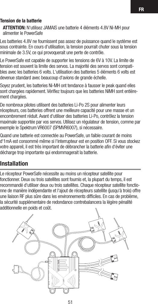 FR5150Tension de la batterieATTENTION: N‘utilisez JAMAIS une batterie 4 éléments 4.8V Ni-MH pour alimenter le PowerSafeLes batteries 4.8V ne fournissent pas assez de puissance quand le système est sous contrainte. En cours d‘utilisation, la tension pourrait chuter sous la tension minimale de 3.5V, ce qui provoquerait une perte de contrôle.Le PowerSafe est capable de supporter les tensions de 6V à 10V. La limite de tension est souvent la limite des servos. La majorité des servos sont compati-bles avec les batteries 6 volts. L‘utilisation des batteries 5 éléments 6 volts est devenue standard avec beaucoup d‘avions de grande échelle.Soyez prudent, les batteries Ni-MH ont tendance à fausser le peak quand elles sont chargées rapidement. Vériﬁez toujours que les batteries NiMH sont entière-ment chargées.De nombreux pilotes utilisent des batteries Li-Po 2S pour alimenter leurs récepteurs, ces batteries offrent une meilleure capacité pour une masse et un encombrement réduit. Avant d‘utiliser des batteries Li-Po, contrôlez la tension maximale supportée par vos servos. Utilisez un régulateur de tension, comme par exemple le Spektrum VR6007 (SPMVR6007), si nécessaire.Quand une batterie est connectée au PowerSafe, un faible courant de moins d‘1mA est consommé même si l‘interrupteur est en position OFF. Si vous stockez votre appareil, il est très important de débrancher la batterie aﬁn d‘éviter une décharge trop importante qui endommagerait la batterie. InstallationLe récepteur PowerSafe nécessite au moins un récepteur satellite pour fonctionner. Deux ou trois satellites sont fournis et, la plupart du temps, il est recommandé d‘utiliser deux ou trois satellites. Chaque récepteur satellite fonctio-nne de manière indépendante et l‘ajout de récepteurs satellite (jusqu‘à trois) offre une liaison RF plus sûre dans les environnements difﬁciles. En cas de problème, la sécurité supplémentaire de redondance contrebalancera la légère pénalité additionnelle en poids et coût.