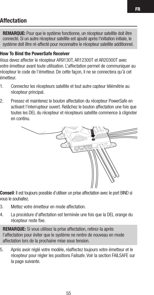 FR5554AffectationREMARQUE: Pour que le système fonctionne, un récepteur satellite doit être connecté. Si un autre récepteur satellite est ajouté après l‘initiation initiale, le système doit être ré-affecté pour reconnaitre le récepteur satellite additionnel.How To Bind the PowerSafe ReceiverVous devez affecter le récepteur AR9130T, AR12300T et AR20300T avec votre émetteur avant toute utilisation. L’affectation permet de communiquer au récepteur le code de l’émetteur. De cette façon, il ne se connectera qu’à cet émetteur. 1.  Connectez les récepteurs satellite et tout autre capteur télémétrie au récepteur principal.2.  Pressez et maintenez le bouton affectation du récepteur PowerSafe en activant l‘interrupteur ouvert. Relâchez le bouton affectation une fois que toutes les DEL du récepteur et récepteurs satellite commence à clignoter en continu.Conseil: Il est toujours possible d’utiliser un prise affectation avec le port BIND si vous le souhaitez.3.  Mettez votre émetteur en mode affectation. 4.  La procédure d’affectation est terminée une fois que la DEL orange du récepteur reste ﬁxe. REMARQUE: Si vous utilisez la prise affectation, retirez-la après l’affectation pour éviter que le système ne rentre de nouveau en mode affectation lors de la prochaine mise sous tension.5.  Après avoir réglé votre modèle, réaffectez toujours votre émetteur et le récepteur pour régler les positions Failsafe. Voir la section FAILSAFE sur la page suivante.