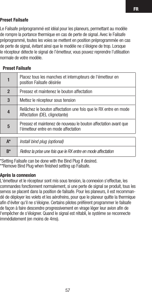 FR5756Après la connexion L‘émetteur et le récepteur sont mis sous tension, la connexion s‘effectue, les commandes fonctionnent normalement, si une perte de signal se produit, tous les servos se placent dans la position de failsafe. Pour les planeurs, il est recomman-dé de déployer les volets et les aérofreins, pour que le planeur quitte la thermique aﬁn d‘éviter qu‘il ne s‘éloigne. Certains pilotes préfèrent programmer le failsafe de façon à faire descendre progressivement en virage léger leur avion aﬁn de l‘empêcher de s‘éloigner. Quand le signal est rétabli, le système se reconnecte immédiatement (en moins de 4ms).Preset Failsafe1Placez tous les manches et interrupteurs de l‘émetteur en position Failsafe désirée2Pressez et maintenez le bouton affectation3Mettez le récepteur sous tension4Relâchez le bouton affectation une fois que le RX entre en mode Affectation (DEL clignotante)5Pressez et maintenez de nouveau le bouton affectation avant que l‘émetteur entre en mode affectationA* Install bind plug (optional)B* Retirez la prise une fois que le RX entre en mode affectation*Setting Failsafe can be done with the Bind Plug if desired.**Remove Bind Plug when ﬁnished setting up Failsafe.Preset FailsafeLe Failsafe préprogrammé est idéal pour les planeurs, permettant au modèle de rompre la portance thermique en cas de perte de signal. Avec le Failsafe préprogrammé, toutes les voies se mettent en position préprogrammée en cas de perte de signal, évitant ainsi que le modèle ne s’éloigne de trop. Lorsque le récepteur détecte le signal de l’émetteur, vous pouvez reprendre l’utilisation normale de votre modèle.