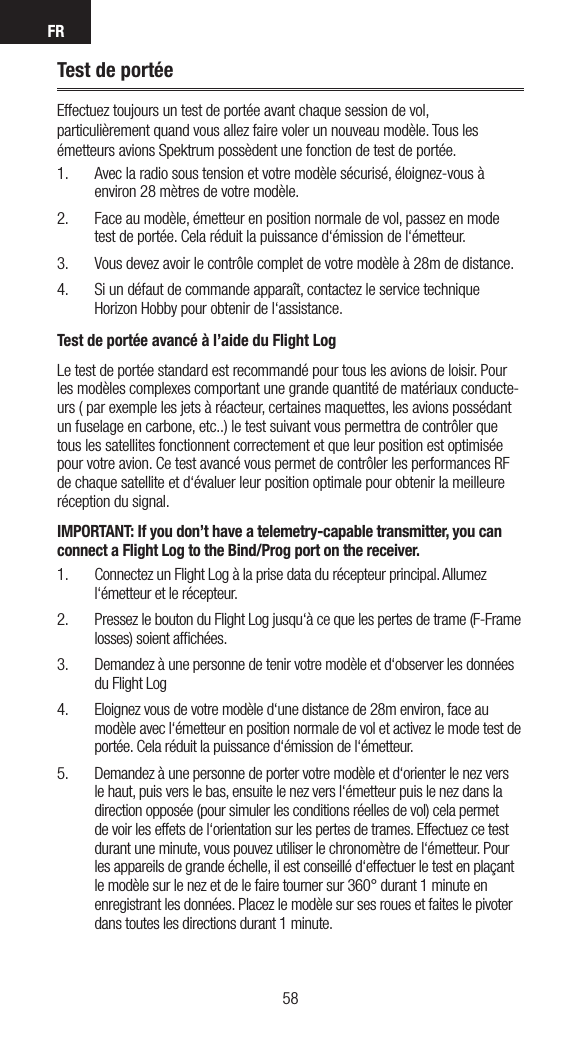 FR5958Test de portéeEffectuez toujours un test de portée avant chaque session de vol, particulièrement quand vous allez faire voler un nouveau modèle. Tous les émetteurs avions Spektrum possèdent une fonction de test de portée.1.  Avec la radio sous tension et votre modèle sécurisé, éloignez-vous à environ 28 mètres de votre modèle. 2.  Face au modèle, émetteur en position normale de vol, passez en mode test de portée. Cela réduit la puissance d‘émission de l‘émetteur.3.  Vous devez avoir le contrôle complet de votre modèle à 28m de distance. 4.  Si un défaut de commande apparaît, contactez le service technique Horizon Hobby pour obtenir de l‘assistance.Test de portée avancé à l’aide du Flight LogLe test de portée standard est recommandé pour tous les avions de loisir. Pour les modèles complexes comportant une grande quantité de matériaux conducte-urs ( par exemple les jets à réacteur, certaines maquettes, les avions possédant un fuselage en carbone, etc..) le test suivant vous permettra de contrôler que tous les satellites fonctionnent correctement et que leur position est optimisée pour votre avion. Ce test avancé vous permet de contrôler les performances RF de chaque satellite et d‘évaluer leur position optimale pour obtenir la meilleure réception du signal.IMPORTANT: If you don’t have a telemetry-capable transmitter, you can connect a Flight Log to the Bind/Prog port on the receiver.1.  Connectez un Flight Log à la prise data du récepteur principal. Allumez l‘émetteur et le récepteur.2.  Pressez le bouton du Flight Log jusqu‘à ce que les pertes de trame (F-Frame losses) soient afﬁchées.3.  Demandez à une personne de tenir votre modèle et d‘observer les données du Flight Log4.  Eloignez vous de votre modèle d‘une distance de 28m environ, face au modèle avec l‘émetteur en position normale de vol et activez le mode test de portée. Cela réduit la puissance d‘émission de l‘émetteur. 5.  Demandez à une personne de porter votre modèle et d‘orienter le nez vers le haut, puis vers le bas, ensuite le nez vers l‘émetteur puis le nez dans la direction opposée (pour simuler les conditions réelles de vol) cela permet de voir les effets de l‘orientation sur les pertes de trames. Effectuez ce test durant une minute, vous pouvez utiliser le chronomètre de l‘émetteur. Pour les appareils de grande échelle, il est conseillé d‘effectuer le test en plaçant le modèle sur le nez et de le faire tourner sur 360° durant 1 minute en enregistrant les données. Placez le modèle sur ses roues et faites le pivoter dans toutes les directions durant 1 minute.