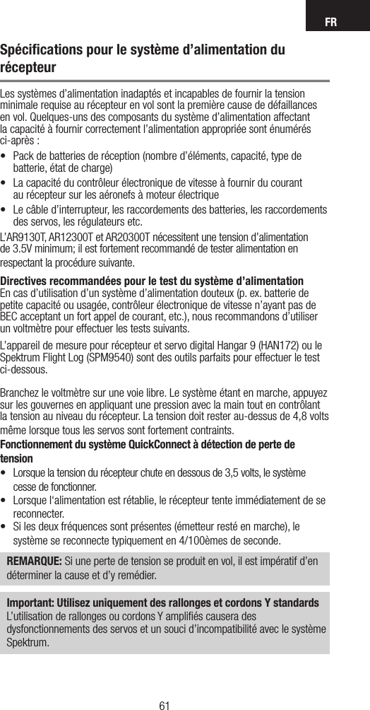 FR6160Spéciﬁcations pour le système d’alimentation du récepteurLes systèmes d’alimentation inadaptés et incapables de fournir la tension minimale requise au récepteur en vol sont la première cause de défaillances en vol. Quelques-uns des composants du système d’alimentation affectant la capacité à fournir correctement l’alimentation appropriée sont énumérés ci-après :• Packdebatteriesderéception(nombred’éléments,capacité,typedebatterie, état de charge) • Lacapacitéducontrôleurélectroniquedevitesseàfournirducourant au récepteur sur les aéronefs à moteur électrique• Lecâbled’interrupteur,lesraccordementsdesbatteries,lesraccordementsdes servos, les régulateurs etc.L’AR9130T, AR12300T et AR20300T nécessitent une tension d’alimentation de 3.5V minimum; il est fortement recommandé de tester alimentation en respectant la procédure suivante.Directives recommandées pour le test du système d’alimentationEn cas d’utilisation d’un système d’alimentation douteux (p. ex. batterie de petite capacité ou usagée, contrôleur électronique de vitesse n’ayant pas de BEC acceptant un fort appel de courant, etc.), nous recommandons d’utiliser un voltmètre pour effectuer les tests suivants. L’appareil de mesure pour récepteur et servo digital Hangar 9 (HAN172) ou le Spektrum Flight Log (SPM9540) sont des outils parfaits pour effectuer le test ci-dessous.Branchez le voltmètre sur une voie libre. Le système étant en marche, appuyez sur les gouvernes en appliquant une pression avec la main tout en contrôlant la tension au niveau du récepteur. La tension doit rester au-dessus de 4,8 volts même lorsque tous les servos sont fortement contraints.Fonctionnement du système QuickConnect à détection de perte de tension• Lorsquelatensiondurécepteurchuteendessousde3,5volts,lesystèmecesse de fonctionner.• Lorsquel‘alimentationestrétablie,lerécepteurtenteimmédiatementdesereconnecter. • Silesdeuxfréquencessontprésentes(émetteurrestéenmarche),lesystème se reconnecte typiquement en 4/100èmes de seconde. REMARQUE: Si une perte de tension se produit en vol, il est impératif d’en déterminer la cause et d’y remédier.Important: Utilisez uniquement des rallonges et cordons Y standardsL’utilisation de rallonges ou cordons Y ampliﬁés causera des dysfonctionnements des servos et un souci d’incompatibilité avec le système Spektrum.