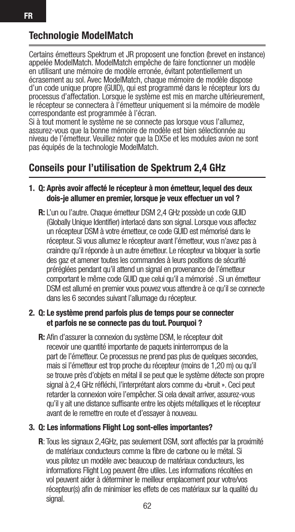 FR6362Technologie ModelMatchCertains émetteurs Spektrum et JR proposent une fonction (brevet en instance) appelée ModelMatch. ModelMatch empêche de faire fonctionner un modèle en utilisant une mémoire de modèle erronée, évitant potentiellement un écrasement au sol. Avec ModelMatch, chaque mémoire de modèle dispose d’un code unique propre (GUID), qui est programmé dans le récepteur lors du processus d’affectation. Lorsque le système est mis en marche ultérieurement, le récepteur se connectera à l’émetteur uniquement si la mémoire de modèle correspondante est programmée à l’écran. Si à tout moment le système ne se connecte pas lorsque vous l’allumez, assurez-vous que la bonne mémoire de modèle est bien sélectionnée au niveau de l’émetteur. Veuillez noter que la DX5e et les modules avion ne sont pas équipés de la technologie ModelMatch.Conseils pour l’utilisation de Spektrum 2,4 GHz1. Q:  Après avoir affecté le récepteur à mon émetteur, lequel des deux dois-je allumer en premier, lorsque je veux effectuer un vol ? R:  L’un ou l’autre. Chaque émetteur DSM 2,4 GHz possède un code GUID (Globally Unique Identifier) interlacé dans son signal. Lorsque vous affectez un récepteur DSM à votre émetteur, ce code GUID est mémorisé dans le récepteur. Si vous allumez le récepteur avant l’émetteur, vous n’avez pas à craindre qu’il réponde à un autre émetteur. Le récepteur va bloquer la sortie des gaz et amener toutes les commandes à leurs positions de sécurité préréglées pendant qu’il attend un signal en provenance de l’émetteur comportant le même code GUID que celui qu’il a mémorisé . Si un émetteur DSM est allumé en premier vous pouvez vous attendre à ce qu’il se connecte dans les 6 secondes suivant l’allumage du récepteur. 2.  Q:  Le système prend parfois plus de temps pour se connecter  et parfois ne se connecte pas du tout. Pourquoi ? R:  Aﬁn d’assurer la connexion du système DSM, le récepteur doit  recevoir une quantité importante de paquets ininterrompus de la  part de l’émetteur. Ce processus ne prend pas plus de quelques secondes, mais si l’émetteur est trop proche du récepteur (moins de 1,20 m) ou qu’il se trouve près d’objets en métal il se peut que le système détecte son propre signal à 2,4 GHz réﬂéchi, l’interprétant alors comme du «bruit ». Ceci peut retarder la connexion voire l’empêcher. Si cela devait arriver, assurez-vous qu’il y ait une distance sufﬁsante entre les objets métalliques et le récepteur avant de le remettre en route et d’essayer à nouveau.3.  Q:  Les informations Flight Log sont-elles importantes? R:  Tous les signaux 2,4GHz, pas seulement DSM, sont affectés par la proximité de matériaux conducteurs comme la ﬁbre de carbone ou le métal. Si vous pilotez un modèle avec beaucoup de matériaux conducteurs, les informations Flight Log peuvent être utiles. Les informations récoltées en vol peuvent aider à déterminer le meilleur emplacement pour votre/vos récepteur(s) aﬁn de minimiser les effets de ces matériaux sur la qualité du signal.