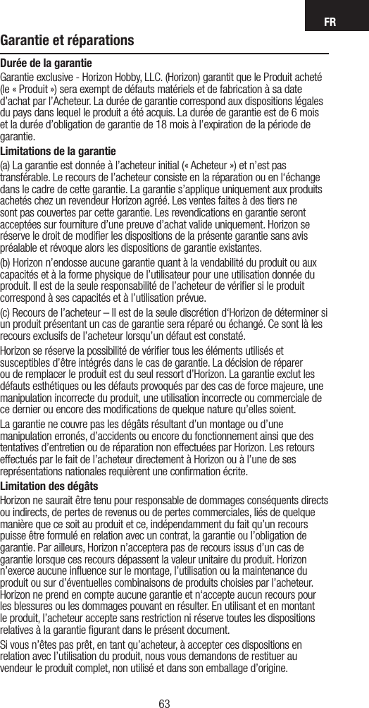 FR6362Garantie et réparationsDurée de la garantieGarantie exclusive - Horizon Hobby, LLC. (Horizon) garantit que le Produit acheté (le « Produit ») sera exempt de défauts matériels et de fabrication à sa date d’achat par l’Acheteur. La durée de garantie correspond aux dispositions légales du pays dans lequel le produit a été acquis. La durée de garantie est de 6 mois et la durée d’obligation de garantie de 18 mois à l’expiration de la période de garantie.Limitations de la garantie(a) La garantie est donnée à l’acheteur initial (« Acheteur ») et n’est pas transférable. Le recours de l’acheteur consiste en la réparation ou en l‘échange dans le cadre de cette garantie. La garantie s’applique uniquement aux produits achetés chez un revendeur Horizon agréé. Les ventes faites à des tiers ne sont pas couvertes par cette garantie. Les revendications en garantie seront acceptées sur fourniture d’une preuve d’achat valide uniquement. Horizon se réserve le droit de modiﬁer les dispositions de la présente garantie sans avis préalable et révoque alors les dispositions de garantie existantes.(b) Horizon n’endosse aucune garantie quant à la vendabilité du produit ou aux capacités et à la forme physique de l’utilisateur pour une utilisation donnée du produit. Il est de la seule responsabilité de l’acheteur de vériﬁer si le produit correspond à ses capacités et à l’utilisation prévue.(c) Recours de l’acheteur – Il est de la seule discrétion d‘Horizon de déterminer si un produit présentant un cas de garantie sera réparé ou échangé. Ce sont là les recours exclusifs de l’acheteur lorsqu’un défaut est constaté.Horizon se réserve la possibilité de vériﬁer tous les éléments utilisés et susceptibles d’être intégrés dans le cas de garantie. La décision de réparer ou de remplacer le produit est du seul ressort d’Horizon. La garantie exclut les défauts esthétiques ou les défauts provoqués par des cas de force majeure, une manipulation incorrecte du produit, une utilisation incorrecte ou commerciale de ce dernier ou encore des modiﬁcations de quelque nature qu’elles soient.La garantie ne couvre pas les dégâts résultant d’un montage ou d’une manipulation erronés, d’accidents ou encore du fonctionnement ainsi que des tentatives d’entretien ou de réparation non effectuées par Horizon. Les retours effectués par le fait de l’acheteur directement à Horizon ou à l’une de ses représentations nationales requièrent une conﬁrmation écrite.Limitation des dégâtsHorizon ne saurait être tenu pour responsable de dommages conséquents directs ou indirects, de pertes de revenus ou de pertes commerciales, liés de quelque manière que ce soit au produit et ce, indépendamment du fait qu’un recours puisse être formulé en relation avec un contrat, la garantie ou l’obligation de garantie. Par ailleurs, Horizon n’acceptera pas de recours issus d’un cas de garantie lorsque ces recours dépassent la valeur unitaire du produit. Horizon n’exerce aucune inﬂuence sur le montage, l’utilisation ou la maintenance du produit ou sur d’éventuelles combinaisons de produits choisies par l’acheteur. Horizon ne prend en compte aucune garantie et n‘accepte aucun recours pour les blessures ou les dommages pouvant en résulter. En utilisant et en montant le produit, l’acheteur accepte sans restriction ni réserve toutes les dispositions relatives à la garantie ﬁgurant dans le présent document.Si vous n’êtes pas prêt, en tant qu’acheteur, à accepter ces dispositions en relation avec l’utilisation du produit, nous vous demandons de restituer au vendeur le produit complet, non utilisé et dans son emballage d’origine.