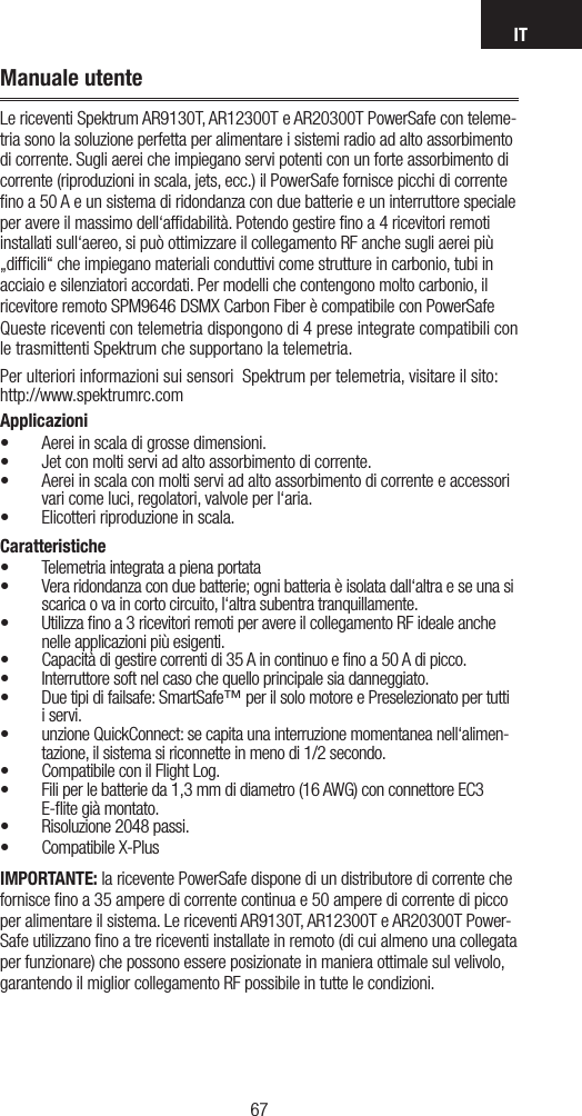 IT6766Manuale utenteLe riceventi Spektrum AR9130T, AR12300T e AR20300T PowerSafe con teleme-tria sono la soluzione perfetta per alimentare i sistemi radio ad alto assorbimento di corrente. Sugli aerei che impiegano servi potenti con un forte assorbimento di corrente (riproduzioni in scala, jets, ecc.) il PowerSafe fornisce picchi di corrente ﬁno a 50 A e un sistema di ridondanza con due batterie e un interruttore speciale per avere il massimo dell‘afﬁdabilità. Potendo gestire ﬁno a 4 ricevitori remoti installati sull‘aereo, si può ottimizzare il collegamento RF anche sugli aerei più „difﬁcili“ che impiegano materiali conduttivi come strutture in carbonio, tubi in acciaio e silenziatori accordati. Per modelli che contengono molto carbonio, il ricevitore remoto SPM9646 DSMX Carbon Fiber è compatibile con PowerSafeQueste riceventi con telemetria dispongono di 4 prese integrate compatibili con le trasmittenti Spektrum che supportano la telemetria.Per ulteriori informazioni sui sensori  Spektrum per telemetria, visitare il sito: http://www.spektrumrc.comApplicazioni• Aerei in scala di grosse dimensioni.• Jet con molti servi ad alto assorbimento di corrente.• Aerei in scala con molti servi ad alto assorbimento di corrente e accessori vari come luci, regolatori, valvole per l‘aria. • Elicotteri riproduzione in scala. Caratteristiche• Telemetria integrata a piena portata• Vera ridondanza con due batterie; ogni batteria è isolata dall‘altra e se una si scarica o va in corto circuito, l‘altra subentra tranquillamente.• Utilizza ﬁno a 3 ricevitori remoti per avere il collegamento RF ideale anche nelle applicazioni più esigenti.• Capacità di gestire correnti di 35 A in continuo e ﬁno a 50 A di picco.• Interruttore soft nel caso che quello principale sia danneggiato. • Due tipi di failsafe: SmartSafe™ per il solo motore e Preselezionato per tutti i servi. • unzione QuickConnect: se capita una interruzione momentanea nell‘alimen-tazione, il sistema si riconnette in meno di 1/2 secondo. • Compatibile con il Flight Log. • Fili per le batterie da 1,3 mm di diametro (16 AWG) con connettore EC3 E-ﬂite già montato. • Risoluzione 2048 passi. • Compatibile X-PlusIMPORTANTE: la ricevente PowerSafe dispone di un distributore di corrente che fornisce ﬁno a 35 ampere di corrente continua e 50 ampere di corrente di picco per alimentare il sistema. Le riceventi AR9130T, AR12300T e AR20300T Power-Safe utilizzano ﬁno a tre riceventi installate in remoto (di cui almeno una collegata per funzionare) che possono essere posizionate in maniera ottimale sul velivolo, garantendo il miglior collegamento RF possibile in tutte le condizioni. 