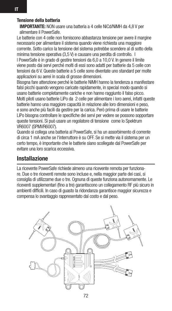 IT7372Tensione della batteriaIMPORTANTE: NON usare una batteria a 4 celle NiCd/NiMH da 4,8 V per alimentare il PowerSafe. Le batterie con 4 celle non forniscono abbastanza tensione per avere il margine necessario per alimentare il sistema quando viene richiesta una maggiore corrente. Sotto carico la tensione del sistema potrebbe scendere al di sotto della minima tensione operativa (3,5 V) e causare una perdita di controllo.  Il PowerSafe è in grado di gestire tensioni da 6,0 a 10,0 V. In genere il limite viene posto dai servi perché molti di essi sono adatti per batterie da 5 celle con tensioni da 6 V. Queste batterie a 5 celle sono diventate uno standard per molte applicazioni su aerei in scala di grosse dimensioni.  Bisogna fare attenzione perché le batterie NiMH hanno la tendenza a manifestare falsi picchi quando vengono caricate rapidamente, in special modo quando si usano batterie completamente cariche e non hanno raggiunto il falso picco.  Molti piloti usano batterie LiPo da  2 celle per alimentare i loro aerei, infatti queste batterie hanno una maggiore capacità in relazione alle loro dimensioni e peso, e sono anche più facili da gestire per la carica. Però prima di usare le batterie LiPo bisogna controllare le speciﬁche dei servi per vedere se possono sopportare queste tensioni. Si può usare un regolatore di tensione  come lo Spektrum VR6007 (SPMVR6007). Quando si collega una batteria al PowerSafe, si ha un assorbimento di corrente di circa 1 mA anche se l‘interruttore è su OFF. Se si mette via il sistema per un certo tempo, è importante che le batterie siano scollegate dal PowerSafe per evitare una loro scarica eccessiva. InstallazioneLa ricevente PowerSafe richiede almeno una ricevente remota per funziona-re. Due o tre riceventi remote sono incluse e, nella maggior parte dei casi, si consiglia di utilizzarne due o tre. Ognuna di queste funziona autonomamente. Le riceventi supplementari (ﬁno a tre) garantiscono un collegamento RF più sicuro in ambienti difﬁcili. In caso di guasto la ridondanza garantisce maggior sicurezza e compensa lo svantaggio rappresentato dal costo e dal peso.