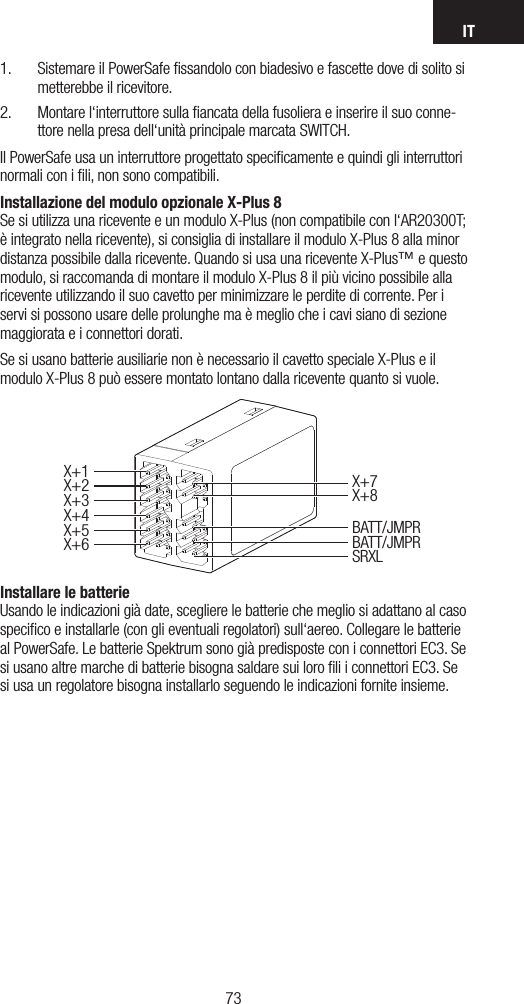 IT73721.  Sistemare il PowerSafe ﬁssandolo con biadesivo e fascette dove di solito si metterebbe il ricevitore.2.  Montare l‘interruttore sulla ﬁancata della fusoliera e inserire il suo conne-ttore nella presa dell‘unità principale marcata SWITCH.Il PowerSafe usa un interruttore progettato speciﬁcamente e quindi gli interruttori normali con i ﬁli, non sono compatibili.Installazione del modulo opzionale X-Plus 8 Se si utilizza una ricevente e un modulo X-Plus (non compatibile con l‘AR20300T; è integrato nella ricevente), si consiglia di installare il modulo X-Plus 8 alla minor distanza possibile dalla ricevente. Quando si usa una ricevente X-Plus™ e questo modulo, si raccomanda di montare il modulo X-Plus 8 il più vicino possibile alla ricevente utilizzando il suo cavetto per minimizzare le perdite di corrente. Per i servi si possono usare delle prolunghe ma è meglio che i cavi siano di sezione maggiorata e i connettori dorati. Se si usano batterie ausiliarie non è necessario il cavetto speciale X-Plus e il modulo X-Plus 8 può essere montato lontano dalla ricevente quanto si vuole.Installare le batterie Usando le indicazioni già date, scegliere le batterie che meglio si adattano al caso speciﬁco e installarle (con gli eventuali regolatori) sull‘aereo. Collegare le batterie al PowerSafe. Le batterie Spektrum sono già predisposte con i connettori EC3. Se si usano altre marche di batterie bisogna saldare sui loro ﬁli i connettori EC3. Se si usa un regolatore bisogna installarlo seguendo le indicazioni fornite insieme.X+1X+5X+6X+2X+3X+7X+8BATT/JMPRBATT/JMPRSRXLX+4