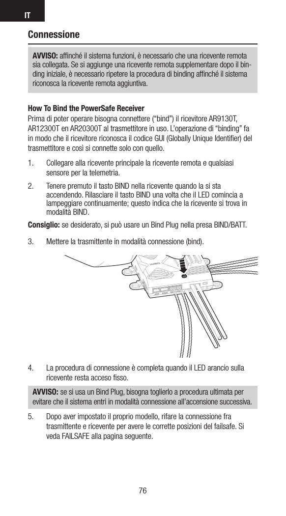 IT7776ConnessioneAVVISO: afﬁnché il sistema funzioni, è necessario che una ricevente remota sia collegata. Se si aggiunge una ricevente remota supplementare dopo il bin-ding iniziale, è necessario ripetere la procedura di binding afﬁnché il sistema riconosca la ricevente remota aggiuntiva.How To Bind the PowerSafe ReceiverPrima di poter operare bisogna connettere (“bind”) il ricevitore AR9130T, AR12300T en AR20300T al trasmettitore in uso. L’operazione di “binding” fa in modo che il ricevitore riconosca il codice GUI (Globally Unique Identiﬁer) del trasmettitore e così si connette solo con quello. 1.  Collegare alla ricevente principale la ricevente remota e qualsiasi sensore per la telemetria.2.  Tenere premuto il tasto BIND nella ricevente quando la si sta accendendo. Rilasciare il tasto BIND una volta che il LED comincia a lampeggiare continuamente; questo indica che la ricevente si trova in modalità BIND.Consiglio: se desiderato, si può usare un Bind Plug nella presa BIND/BATT.3.  Mettere la trasmittente in modalità connessione (bind). 4.   La procedura di connessione è completa quando il LED arancio sulla ricevente resta acceso ﬁsso.  AVVISO: se si usa un Bind Plug, bisogna toglierlo a procedura ultimata per evitare che il sistema entri in modalità connessione all’accensione successiva.5.  Dopo aver impostato il proprio modello, rifare la connessione fra trasmittente e ricevente per avere le corrette posizioni del failsafe. Si veda FAILSAFE alla pagina seguente. 