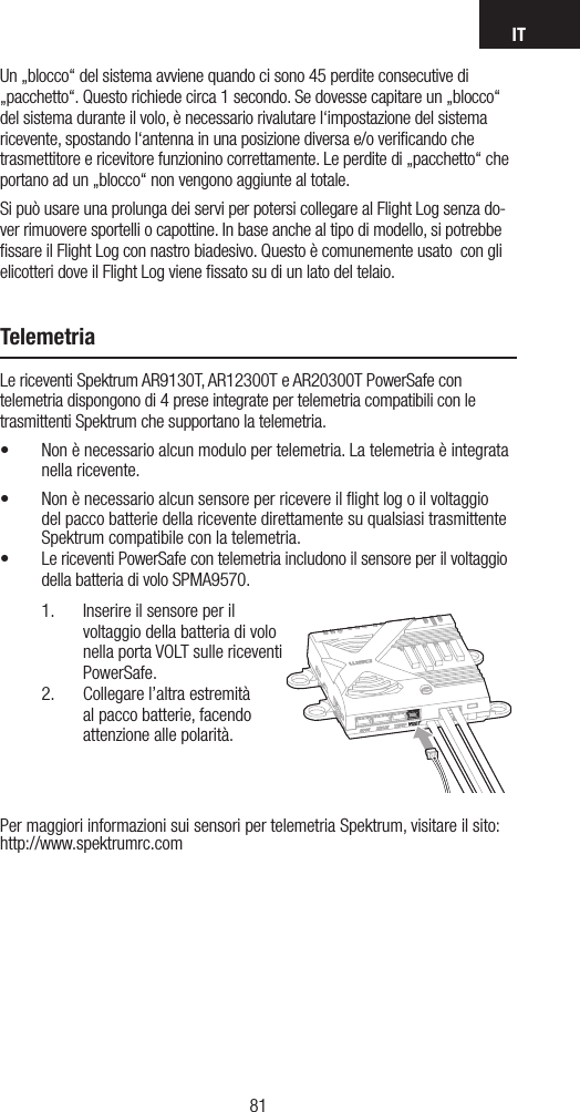 IT8180Un „blocco“ del sistema avviene quando ci sono 45 perdite consecutive di „pacchetto“. Questo richiede circa 1 secondo. Se dovesse capitare un „blocco“ del sistema durante il volo, è necessario rivalutare l‘impostazione del sistema ricevente, spostando l‘antenna in una posizione diversa e/o veriﬁcando che trasmettitore e ricevitore funzionino correttamente. Le perdite di „pacchetto“ che portano ad un „blocco“ non vengono aggiunte al totale. Si può usare una prolunga dei servi per potersi collegare al Flight Log senza do-ver rimuovere sportelli o capottine. In base anche al tipo di modello, si potrebbe ﬁssare il Flight Log con nastro biadesivo. Questo è comunemente usato  con gli elicotteri dove il Flight Log viene ﬁssato su di un lato del telaio. TelemetriaLe riceventi Spektrum AR9130T, AR12300T e AR20300T PowerSafe con telemetria dispongono di 4 prese integrate per telemetria compatibili con le trasmittenti Spektrum che supportano la telemetria.• Non è necessario alcun modulo per telemetria. La telemetria è integrata nella ricevente.• Non è necessario alcun sensore per ricevere il ﬂight log o il voltaggio del pacco batterie della ricevente direttamente su qualsiasi trasmittente Spektrum compatibile con la telemetria.• Le riceventi PowerSafe con telemetria includono il sensore per il voltaggio della batteria di volo SPMA9570.1.  Inserire il sensore per il voltaggio della batteria di volo nella porta VOLT sulle riceventi PowerSafe.2.  Collegare l’altra estremità al pacco batterie, facendo attenzione alle polarità.Per maggiori informazioni sui sensori per telemetria Spektrum, visitare il sito: http://www.spektrumrc.com