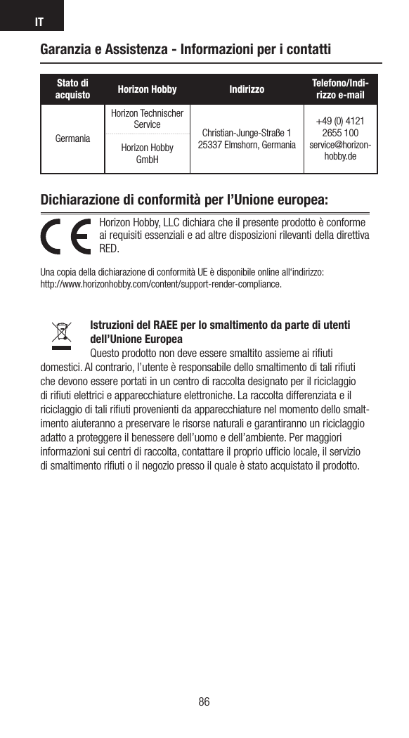 IT86Horizon Hobby, LLC dichiara che il presente prodotto è conforme ai requisiti essenziali e ad altre disposizioni rilevanti della direttiva RED.  Una copia della dichiarazione di conformità UE è disponibile online all‘indirizzo: http://www.horizonhobby.com/content/support-render-compliance.Istruzioni del RAEE per lo smaltimento da parte di utenti dell’Unione EuropeaQuesto prodotto non deve essere smaltito assieme ai riﬁuti domestici. Al contrario, l’utente è responsabile dello smaltimento di tali riﬁuti che devono essere portati in un centro di raccolta designato per il riciclaggio di riﬁuti elettrici e apparecchiature elettroniche. La raccolta differenziata e il riciclaggio di tali riﬁuti provenienti da apparecchiature nel momento dello smalt-imento aiuteranno a preservare le risorse naturali e garantiranno un riciclaggio adatto a proteggere il benessere dell’uomo e dell’ambiente. Per maggiori informazioni sui centri di raccolta, contattare il proprio ufﬁcio locale, il servizio di smaltimento riﬁuti o il negozio presso il quale è stato acquistato il prodotto.Dichiarazione di conformità per l’Unione europea: Garanzia e Assistenza - Informazioni per i contattiStato di acquisto Horizon Hobby Indirizzo Telefono/Indi-rizzo e-mailGermaniaHorizon Technischer Service Christian-Junge-Straße 1 25337 Elmshorn, Germania+49 (0) 4121 2655 100 service@horizon-hobby.deHorizon Hobby GmbH