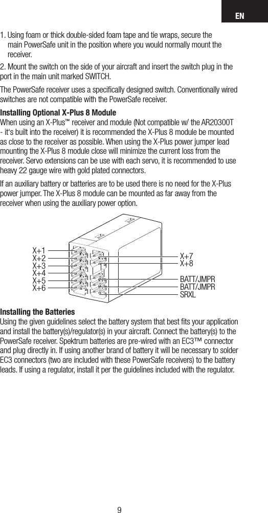 EN981.  Using foam or thick double-sided foam tape and tie wraps, secure the main PowerSafe unit in the position where you would normally mount the receiver. 2. Mount the switch on the side of your aircraft and insert the switch plug in the port in the main unit marked SWITCH.The PowerSafe receiver uses a speciﬁcally designed switch. Conventionally wired switches are not compatible with the PowerSafe receiver.Installing Optional X-Plus 8 Module When using an X-Plus™ receiver and module (Not compatible w/ the AR20300T - it‘s built into the receiver) it is recommended the X-Plus 8 module be mounted as close to the receiver as possible. When using the X-Plus power jumper lead mounting the X-Plus 8 module close will minimize the current loss from the receiver. Servo extensions can be use with each servo, it is recommended to use heavy 22 gauge wire with gold plated connectors.If an auxiliary battery or batteries are to be used there is no need for the X-Plus power jumper. The X-Plus 8 module can be mounted as far away from the receiver when using the auxiliary power option.Installing the Batteries Using the given guidelines select the battery system that best ﬁts your application and install the battery(s)/regulator(s) in your aircraft. Connect the battery(s) to the PowerSafe receiver. Spektrum batteries are pre-wired with an EC3™ connector and plug directly in. If using another brand of battery it will be necessary to solder EC3 connectors (two are included with these PowerSafe receivers) to the battery leads. If using a regulator, install it per the guidelines included with the regulator.X+1X+5X+6X+2X+3X+7X+8BATT/JMPRBATT/JMPRSRXLX+4