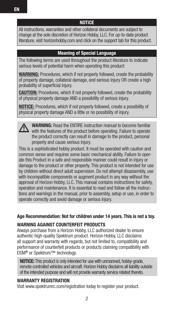 EN32Age Recommendation: Not for children under 14 years. This is not a toy.WARNING AGAINST COUNTERFEIT PRODUCTS Always purchase from a Horizon Hobby, LLC authorized dealer to ensure authentic high-quality Spektrum product. Horizon Hobby, LLC disclaims all support and warranty with regards, but not limited to, compatibility and performance of counterfeit products or products claiming compatibility with DSM® or Spektrum™ technology.NOTICE: This product is only intended for use with unmanned, hobby-grade, remote-controlled vehicles and aircraft. Horizon Hobby disclaims all liability outside of the intended purpose and will not provide warranty service related thereto.WARRANTY REGISTRATIONVisit www.spektrumrc.com/registration today to register your product. WARNING: Read the ENTIRE instruction manual to become familiar with the features of the product before operating. Failure to operate the product correctly can result in damage to the product, personal property and cause serious injury.This is a sophisticated hobby product. It must be operated with caution and common sense and requires some basic mechanical ability. Failure to oper-ate this Product in a safe and responsible manner could result in injury or damage to the product or other property. This product is not intended for use by children without direct adult supervision. Do not attempt disassembly, use with incompatible components or augment product in any way without the approval of Horizon Hobby, LLC. This manual contains instructions for safety, operation and maintenance. It is essential to read and follow all the instruc-tions and warnings in the manual, prior to assembly, setup or use, in order to operate correctly and avoid damage or serious injury.Meaning of Special LanguageThe following terms are used throughout the product literature to indicate various levels of potential harm when operating this product:WARNING: Procedures, which if not properly followed, create the probability of property damage, collateral damage, and serious injury OR create a high probability of superﬁcial injury. CAUTION: Procedures, which if not properly followed, create the probability of physical property damage AND a possibility of serious injury.NOTICE: Procedures, which if not properly followed, create a possibility of physical property damage AND a little or no possibility of injury.NOTICEAll instructions, warranties and other collateral documents are subject to change at the sole discretion of Horizon Hobby, LLC. For up-to-date product literature, visit horizonhobby.com and click on the support tab for this product. 