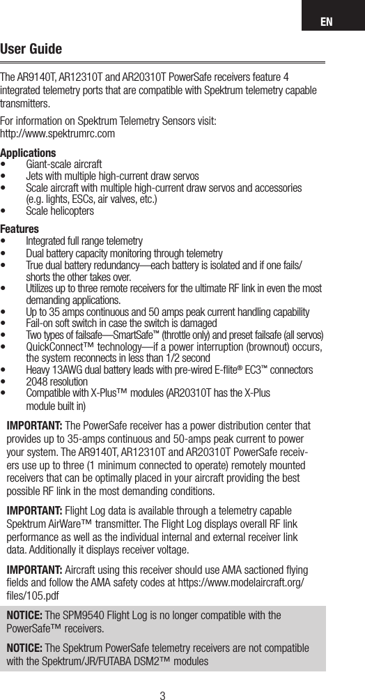 EN32User GuideThe AR9140T, AR12310T and AR20310T PowerSafe receivers feature 4 integrated telemetry ports that are compatible with Spektrum telemetry capable transmitters.For information on Spektrum Telemetry Sensors visit: http://www.spektrumrc.comApplications• Giant-scale aircraft • Jets with multiple high-current draw servos • Scale aircraft with multiple high-current draw servos and accessories  (e.g. lights, ESCs, air valves, etc.)• Scale helicoptersFeatures• Integrated full range telemetry• Dual battery capacity monitoring through telemetry• True dual battery redundancy—each battery is isolated and if one fails/shorts the other takes over.• Utilizes up to three remote receivers for the ultimate RF link in even the most demanding applications. • Up to 35 amps continuous and 50 amps peak current handling capability• Fail-on soft switch in case the switch is damaged• Two types of failsafe—SmartSafe™ (throttle only) and preset failsafe (all servos)• QuickConnect™ technology—if a power interruption (brownout) occurs, the system reconnects in less than 1/2 second• Heavy 13AWG dual battery leads with pre-wired E-ﬂite® EC3™ connectors • 2048 resolution• Compatible with X-Plus™ modules (AR20310T has the X-Plus  module built in)IMPORTANT: The PowerSafe receiver has a power distribution center that provides up to 35-amps continuous and 50-amps peak current to power your system. The AR9140T, AR12310T and AR20310T PowerSafe receiv-ers use up to three (1 minimum connected to operate) remotely mounted receivers that can be optimally placed in your aircraft providing the best possible RF link in the most demanding conditions. IMPORTANT: Flight Log data is available through a telemetry capable Spektrum AirWare™ transmitter. The Flight Log displays overall RF link performance as well as the individual internal and external receiver link data. Additionally it displays receiver voltage. IMPORTANT: Aircraft using this receiver should use AMA sactioned ﬂying ﬁelds and follow the AMA safety codes at https://www.modelaircraft.org/ﬁles/105.pdfNOTICE: The SPM9540 Flight Log is no longer compatible with the PowerSafe™ receivers.NOTICE: The Spektrum PowerSafe telemetry receivers are not compatible with the Spektrum/JR/FUTABA DSM2™ modules