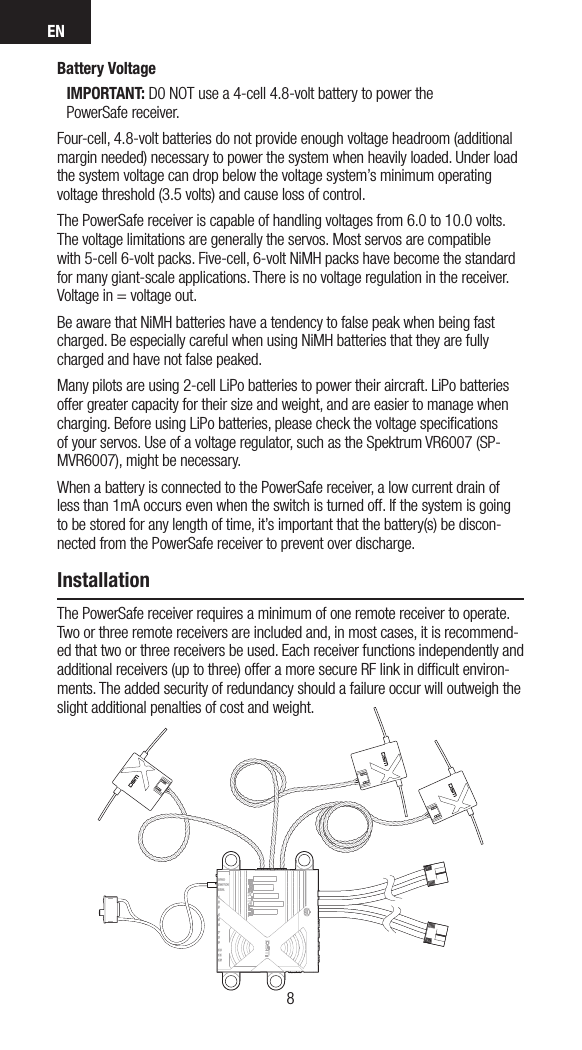 EN98Battery VoltageIMPORTANT: D0 NOT use a 4-cell 4.8-volt battery to power the  PowerSafe receiver.Four-cell, 4.8-volt batteries do not provide enough voltage headroom (additional margin needed) necessary to power the system when heavily loaded. Under load the system voltage can drop below the voltage system’s minimum operating voltage threshold (3.5 volts) and cause loss of control.The PowerSafe receiver is capable of handling voltages from 6.0 to 10.0 volts. The voltage limitations are generally the servos. Most servos are compatible with 5-cell 6-volt packs. Five-cell, 6-volt NiMH packs have become the standard for many giant-scale applications. There is no voltage regulation in the receiver. Voltage in = voltage out.Be aware that NiMH batteries have a tendency to false peak when being fast charged. Be especially careful when using NiMH batteries that they are fully charged and have not false peaked.Many pilots are using 2-cell LiPo batteries to power their aircraft. LiPo batteries offer greater capacity for their size and weight, and are easier to manage when charging. Before using LiPo batteries, please check the voltage speciﬁcations of your servos. Use of a voltage regulator, such as the Spektrum VR6007 (SP-MVR6007), might be necessary.When a battery is connected to the PowerSafe receiver, a low current drain of less than 1mA occurs even when the switch is turned off. If the system is going to be stored for any length of time, it’s important that the battery(s) be discon-nected from the PowerSafe receiver to prevent over discharge. InstallationThe PowerSafe receiver requires a minimum of one remote receiver to operate. Two or three remote receivers are included and, in most cases, it is recommend-ed that two or three receivers be used. Each receiver functions independently and additional receivers (up to three) offer a more secure RF link in difﬁcult environ-ments. The added security of redundancy should a failure occur will outweigh the slight additional penalties of cost and weight.