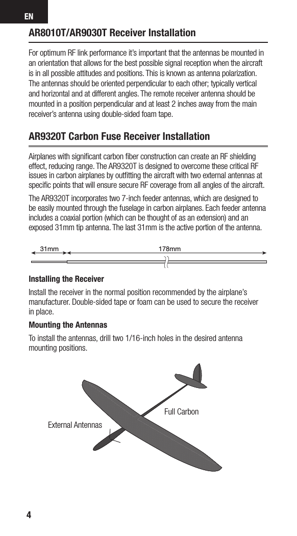 EN4AR8010T/AR9030T Receiver InstallationFor optimum RF link performance it’s important that the antennas be mounted in an orientation that allows for the best possible signal reception when the aircraft is in all possible attitudes and positions. This is known as antenna polarization. The antennas should be oriented perpendicular to each other; typically vertical and horizontal and at different angles. The remote receiver antenna should be mounted in a position perpendicular and at least 2 inches away from the main receiver’s antenna using double-sided foam tape.AR9320T Carbon Fuse Receiver InstallationAirplanes with signiﬁcant carbon ﬁber construction can create an RF shielding effect, reducing range. The AR9320T is designed to overcome these critical RF issues in carbon airplanes by outﬁtting the aircraft with two external antennas at speciﬁc points that will ensure secure RF coverage from all angles of the aircraft.The AR9320T incorporates two 7-inch feeder antennas, which are designed to be easily mounted through the fuselage in carbon airplanes. Each feeder antenna includes acoaxial portion (which can be thought of as an extension) and an exposed 31mm tip antenna. The last 31mm is the active portion of the antenna.Installing the ReceiverInstall the receiver in the normal position recommended by the airplane’s manufacturer. Double-sided tape or foam can be used to secure the receiver in place. Mounting the AntennasTo install the antennas, drill two 1/16-inch holes in the desired antenna mounting positions.178mm31mm199mm31mmExternal AntennasFull Carbon