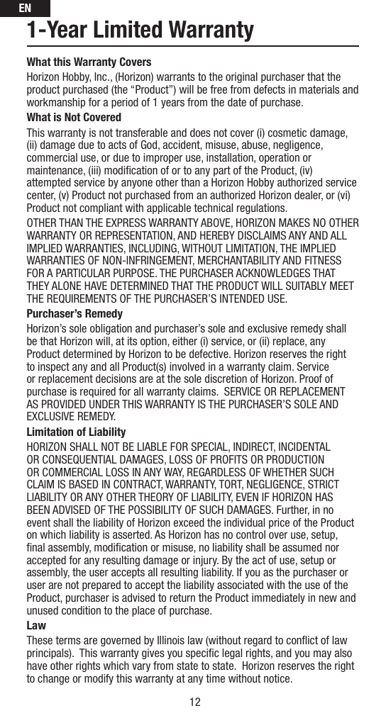 EN121-Year Limited WarrantyWhat this Warranty CoversHorizon Hobby, Inc., (Horizon) warrants to the original purchaser that the product purchased (the “Product”) will be free from defects in materials and workmanship for a period of 1 years from the date of purchase.What is Not CoveredThis warranty is not transferable and does not cover (i) cosmetic damage, (ii) damage due to acts of God, accident, misuse, abuse, negligence, commercial use, or due to improper use, installation, operation or maintenance, (iii) modiﬁ cation of or to any part of the Product, (iv) attempted service by anyone other than a Horizon Hobby authorized service center, (v) Product not purchased from an authorized Horizon dealer, or (vi) Product not compliant with applicable technical regulations. OTHER THAN THE EXPRESS WARRANTY ABOVE, HORIZON MAKES NO OTHER WARRANTY OR REPRESENTATION, AND HEREBY DISCLAIMS ANY AND ALL IMPLIED WARRANTIES, INCLUDING, WITHOUT LIMITATION, THE IMPLIED WARRANTIES OF NON-INFRINGEMENT, MERCHANTABILITY AND FITNESS FOR A PARTICULAR PURPOSE. THE PURCHASER ACKNOWLEDGES THAT THEY ALONE HAVE DETERMINED THAT THE PRODUCT WILL SUITABLY MEET THE REQUIREMENTS OF THE PURCHASER’S INTENDED USE. Purchaser’s RemedyHorizon’s sole obligation and purchaser’s sole and exclusive remedy shall be that Horizon will, at its option, either (i) service, or (ii) replace, any Product determined by Horizon to be defective. Horizon reserves the right to inspect any and all Product(s) involved in a warranty claim. Service or replacement decisions are at the sole discretion of Horizon. Proof of purchase is required for all warranty claims.  SERVICE OR REPLACEMENT AS PROVIDED UNDER THIS WARRANTY IS THE PURCHASER’S SOLE AND EXCLUSIVE REMEDY. Limitation of LiabilityHORIZON SHALL NOT BE LIABLE FOR SPECIAL, INDIRECT, INCIDENTAL OR CONSEQUENTIAL DAMAGES, LOSS OF PROFITS OR PRODUCTION OR COMMERCIAL LOSS IN ANY WAY, REGARDLESS OF WHETHER SUCH CLAIM IS BASED IN CONTRACT, WARRANTY, TORT, NEGLIGENCE, STRICT LIABILITY OR ANY OTHER THEORY OF LIABILITY, EVEN IF HORIZON HAS BEEN ADVISED OF THE POSSIBILITY OF SUCH DAMAGES. Further, in no event shall the liability of Horizon exceed the individual price of the Product on which liability is asserted. As Horizon has no control over use, setup, ﬁ nal assembly, modiﬁ cation or misuse, no liability shall be assumed nor accepted for any resulting damage or injury. By the act of use, setup or assembly, the user accepts all resulting liability. If you as the purchaser or user are not prepared to accept the liability associated with the use of the Product, purchaser is advised to return the Product immediately in new and unused condition to the place of purchase.LawThese terms are governed by Illinois law (without regard to conﬂ ict of law principals).  This warranty gives you speciﬁ c legal rights, and you may also have other rights which vary from state to state.  Horizon reserves the right to change or modify this warranty at any time without notice.