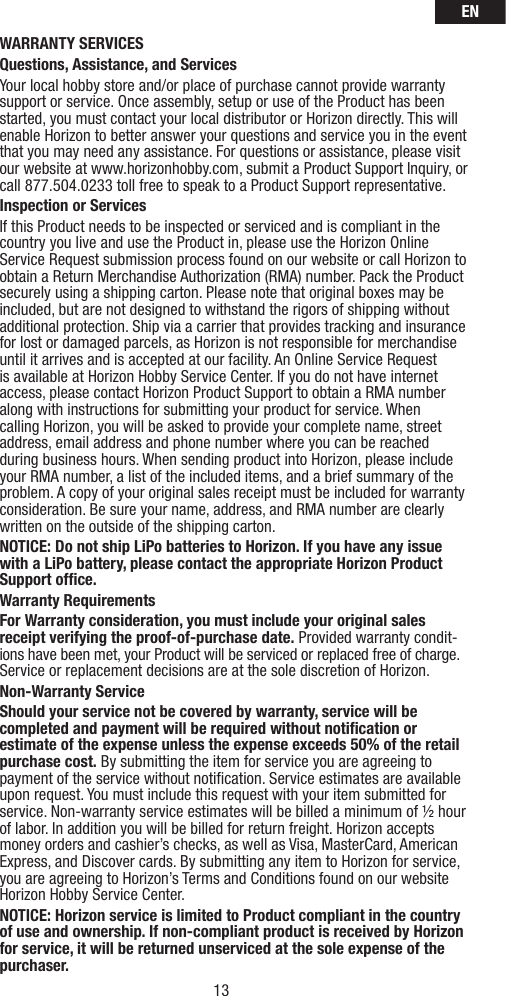 EN13WARRANTY SERVICESQuestions, Assistance, and ServicesYour local hobby store and/or place of purchase cannot provide warranty support or service. Once assembly, setup or use of the Product has been started, you must contact your local distributor or Horizon directly. This will enable Horizon to better answer your questions and service you in the event that you may need any assistance. For questions or assistance, please visit our website at www.horizonhobby.com, submit a Product Support Inquiry, or call 877.504.0233 toll free to speak to a Product Support representative. Inspection or ServicesIf this Product needs to be inspected or serviced and is compliant in the country you live and use the Product in, please use the Horizon Online Service Request submission process found on our website or call Horizon to obtain a Return Merchandise Authorization (RMA) number. Pack the Product securely using a shipping carton. Please note that original boxes may be included, but are not designed to withstand the rigors of shipping without additional protection. Ship via a carrier that provides tracking and insurance for lost or damaged parcels, as Horizon is not responsible for merchandise until it arrives and is accepted at our facility. An Online Service Request is available at Horizon Hobby Service Center. If you do not have internet access, please contact Horizon Product Support to obtain a RMA number along with instructions for submitting your product for service. When calling Horizon, you will be asked to provide your complete name, street address, email address and phone number where you can be reached during business hours. When sending product into Horizon, please include your RMA number, a list of the included items, and a brief summary of the problem. A copy of your original sales receipt must be included for warranty consideration. Be sure your name, address, and RMA number are clearly written on the outside of the shipping carton. NOTICE: Do not ship LiPo batteries to Horizon. If you have any issue with a LiPo battery, please contact the appropriate Horizon Product Support ofﬁ ce.Warranty Requirements For Warranty consideration, you must include your original sales receipt verifying the proof-of-purchase date. Provided warranty condit-ions have been met, your Product will be serviced or replaced free of charge. Service or replacement decisions are at the sole discretion of Horizon.Non-Warranty ServiceShould your service not be covered by warranty, service will be completed and payment will be required without notiﬁ cation or estimate of the expense unless the expense exceeds 50% of the retail purchase cost. By submitting the item for service you are agreeing to payment of the service without notiﬁ cation. Service estimates are available upon request. You must include this request with your item submitted for service. Non-warranty service estimates will be billed a minimum of ½ hour of labor. In addition you will be billed for return freight. Horizon accepts money orders and cashier’s checks, as well as Visa, MasterCard, American Express, and Discover cards. By submitting any item to Horizon for service, you are agreeing to Horizon’s Terms and Conditions found on our website Horizon Hobby Service Center. NOTICE: Horizon service is limited to Product compliant in the country of use and ownership. If non-compliant product is received by Horizon for service, it will be returned unserviced at the sole expense of the purchaser.  