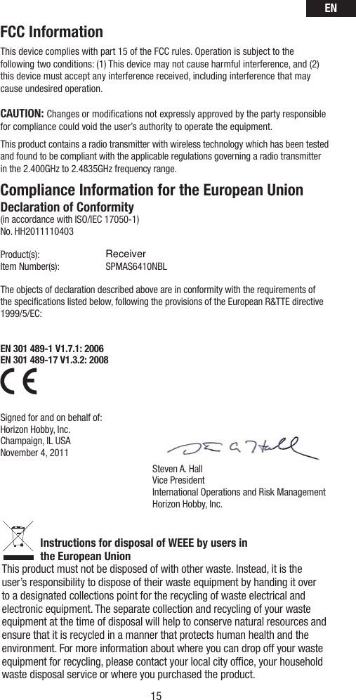 EN15FCC InformationThis device complies with part 15 of the FCC rules. Operation is subject to the following two conditions: (1) This device may not cause harmful interference, and (2) this device must accept any interference received, including interference that may cause undesired operation.CAUTION: Changes or modiﬁ cations not expressly approved by the party responsible for compliance could void the user’s authority to operate the equipment.This product contains a radio transmitter with wireless technology which has been tested and found to be compliant with the applicable regulations governing a radio transmitter in the 2.400GHz to 2.4835GHz frequency range.Steven A. HallVice PresidentInternational Operations and Risk ManagementHorizon Hobby, Inc.Compliance Information for the European UnionDeclaration of Conformity(in accordance with ISO/IEC 17050-1)No. HH2011110403Product(s):   Item Number(s):  SPMAS6410NBL The objects of declaration described above are in conformity with the requirements of the speciﬁ cations listed below, following the provisions of the European R&amp;TTE directive 1999/5/EC:EN 301 489-1 V1.7.1: 2006EN 301 489-17 V1.3.2: 2008    Signed for and on behalf of:Horizon Hobby, Inc.Champaign, IL USANovember 4, 2011Instructions for disposal of WEEE by users in the European UnionThis product must not be disposed of with other waste. Instead, it is the user’s responsibility to dispose of their waste equipment by handing it over to a designated collections point for the recycling of waste electrical and electronic equipment. The separate collection and recycling of your waste equipment at the time of disposal will help to conserve natural resources and ensure that it is recycled in a manner that protects human health and the environment. For more information about where you can drop off your waste equipment for recycling, please contact your local city ofﬁ ce, your household waste disposal service or where you purchased the product.Receiver