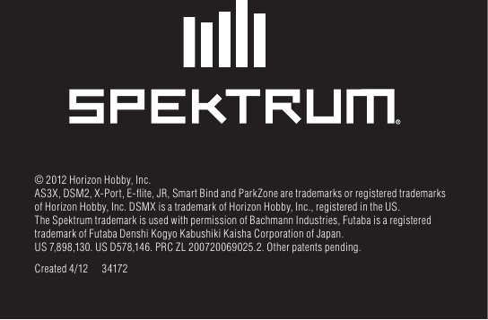 © 2012 Horizon Hobby, Inc.AS3X, DSM2, X-Port, E-ﬂ ite, JR, Smart Bind and ParkZone are trademarks or registered trademarks of Horizon Hobby, Inc. DSMX is a trademark of Horizon Hobby, Inc., registered in the US. The Spektrum trademark is used with permission of Bachmann Industries, Futaba is a registered trademark of Futaba Denshi Kogyo Kabushiki Kaisha Corporation of Japan. US 7,898,130. US D578,146. PRC ZL 200720069025.2. Other patents pending.Created 4/12  34172