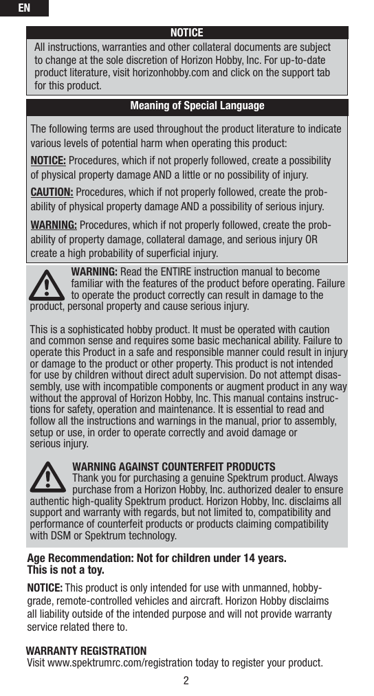 EN2The following terms are used throughout the product literature to indicate various levels of potential harm when operating this product:NOTICE: Procedures, which if not properly followed, create a possibility of physical property damage AND a little or no possibility of injury.CAUTION: Procedures, which if not properly followed, create the prob-ability of physical property damage AND a possibility of serious injury.WARNING: Procedures, which if not properly followed, create the prob-ability of property damage, collateral damage, and serious injury OR create a high probability of superﬁ cial injury. NOTICEAll instructions, warranties and other collateral documents are subject to change at the sole discretion of Horizon Hobby, Inc. For up-to-date product literature, visit horizonhobby.com and click on the support tab for this product.Meaning of Special LanguageWARNING: Read the ENTIRE instruction manual to become familiar with the features of the product before operating. Failure to operate the product correctly can result in damage to the product, personal property and cause serious injury. This is a sophisticated hobby product. It must be operated with caution and common sense and requires some basic mechanical ability. Failure to operate this Product in a safe and responsible manner could result in injury or damage to the product or other property. This product is not intended for use by children without direct adult supervision. Do not attempt disas-sembly, use with incompatible components or augment product in any way without the approval of Horizon Hobby, Inc. This manual contains instruc-tions for safety, operation and maintenance. It is essential to read and follow all the instructions and warnings in the manual, prior to assembly, setup or use, in order to operate correctly and avoid damage or serious injury.WARNING AGAINST COUNTERFEIT PRODUCTS Thank you for purchasing a genuine Spektrum product. Always purchase from a Horizon Hobby, Inc. authorized dealer to ensure authentic high-quality Spektrum product. Horizon Hobby, Inc. disclaims all support and warranty with regards, but not limited to, compatibility and performance of counterfeit products or products claiming compatibility with DSM or Spektrum technology.Age Recommendation: Not for children under 14 years. This is not a toy.NOTICE: This product is only intended for use with unmanned, hobby-grade, remote-controlled vehicles and aircraft. Horizon Hobby disclaims all liability outside of the intended purpose and will not provide warranty service related there to.WARRANTY REGISTRATIONVisit www.spektrumrc.com/registration today to register your product.