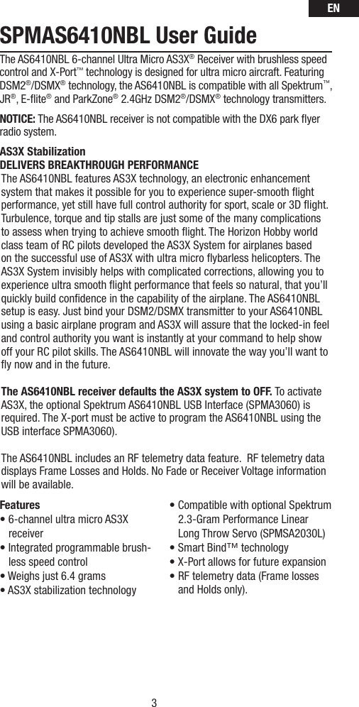 EN3SPMAS6410NBL User GuideThe AS6410NBL 6-channel Ultra Micro AS3X® Receiver with brushless speed control and X-Port™ technology is designed for ultra micro aircraft. Featuring DSM2®/DSMX® technology, the AS6410NBL is compatible with all Spektrum™, JR®, E-ﬂ ite® and ParkZone® 2.4GHz DSM2®/DSMX® technology transmitters.NOTICE: The AS6410NBL receiver is not compatible with the DX6 park ﬂ yer radio system.AS3X StabilizationDELIVERS BREAKTHROUGH PERFORMANCEThe AS6410NBL features AS3X technology, an electronic enhancement system that makes it possible for you to experience super-smooth ﬂ ight performance, yet still have full control authority for sport, scale or 3D ﬂ ight. Turbulence, torque and tip stalls are just some of the many complications to assess when trying to achieve smooth ﬂ ight. The Horizon Hobby world class team of RC pilots developed the AS3X System for airplanes based on the successful use of AS3X with ultra micro ﬂ ybarless helicopters. The AS3X System invisibly helps with complicated corrections, allowing you to experience ultra smooth ﬂ ight performance that feels so natural, that you’ll quickly build conﬁ dence in the capability of the airplane. The AS6410NBL setup is easy. Just bind your DSM2/DSMX transmitter to your AS6410NBL using a basic airplane program and AS3X will assure that the locked-in feel and control authority you want is instantly at your command to help show off your RC pilot skills. The AS6410NBL will innovate the way you’ll want to ﬂ y now and in the future.The AS6410NBL receiver defaults the AS3X system to OFF. To activate AS3X, the optional Spektrum AS6410NBL USB Interface (SPMA3060) is required. The X-port must be active to program the AS6410NBL using the USB interface SPMA3060).The AS6410NBL includes an RF telemetry data feature.  RF telemetry data displays Frame Losses and Holds. No Fade or Receiver Voltage information will be available.Features• 6-channel ultra micro AS3X receiver• Integrated programmable brush-less speed control• Weighs just 6.4 grams• AS3X stabilization technology• Compatible with optional Spektrum 2.3-Gram Performance Linear Long Throw Servo (SPMSA2030L)• Smart Bind™ technology• X-Port allows for future expansion• RF telemetry data (Frame losses and Holds only).