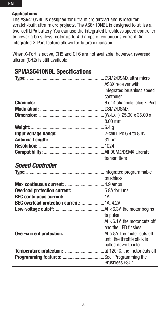 EN4ApplicationsThe AS6410NBL is designed for ultra micro aircraft and is ideal for scratch-built ultra micro projects. The AS6410NBL is designed to utilize a two-cell LiPo battery. You can use the integrated brushless speed controller to power a brushless motor up to 4.9 amps of continuous current. An integrated X-Port feature allows for future expansion.When X-Port is active, CH5 and CH6 are not available; however, reversed aileron (CH2) is still available. SPMAS6410NBL Speciﬁ cationsType:  .................................................................DSM2/DSMX ultra micro AS3X receiver with integrated brushless speed controllerChannels: ..........................................................6 or 4 channels, plus X-PortModulation:  ......................................................DSM2/DSMXDimension:  .......................................................(WxLxH): 25.00 x 35.00 x 8.00 mmWeight: ..............................................................6.4 gInput Voltage Range:  .......................................2-cell LiPo 6.4 to 8.4VAntenna Length:  ..............................................31mmResolution:  .......................................................1024Compatibility:  ...................................................All DSM2/DSMX aircraft transmittersSpeed ControllerType: ..................................................................Integrated  programmable brushlessMax continuous current:  .................................4.9 ampsOverload protection current: ...........................5.8A for 1msBEC continuous current:  .................................1ABEC overload protection current:  ...................1A, 4.2VLow-voltage cutoff:  .........................................At &lt;6.3V, the motor begins to pulse At &lt;6.1V, the motor cuts off and the LED flashes Over-current protection:  .................................At 5.8A, the motor cuts off until the throttle stick is pulled down to idle Temperature protection:  .................................at 120°C, the motor cuts off Programming features:  ...................................See “Programming the Brushless ESC” 