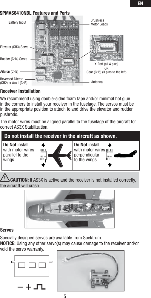 EN5ReceiverInstallationWe recommend using double-sided foam tape and/or minimal hot glue in the corners to install your receiver in the fuselage. The servos must be in the appropriate position to attach to and drive the elevator and rudder pushrods. The motor wires must be aligned parallel to the fuselage of the aircraft for correct AS3X Stabilization. CAUTION: If AS3X is active and the receiver is not installed correctly, the aircraft will crash. ServosSpecially designed servos are available from Spektrum. NOTICE: Using any other servo(s) may cause damage to the receiver and/or void the servo warranty.     SPMAS6410NBL Features and PortsAntennaRudder (CH4) ServoElevator (CH3) ServoX-Port (all 4 pins)ORGear (CH5) (3 pins to the left)Reversed Aileron (CH2) or Aux1 (CH6)Battery InputAileron (CH2)BrushlessMotor LeadsDo not install the receiver in the aircraft as shown.Do Not install with motor wires parallel to the wings Do Not install with motor wires perpendicular to the wings.