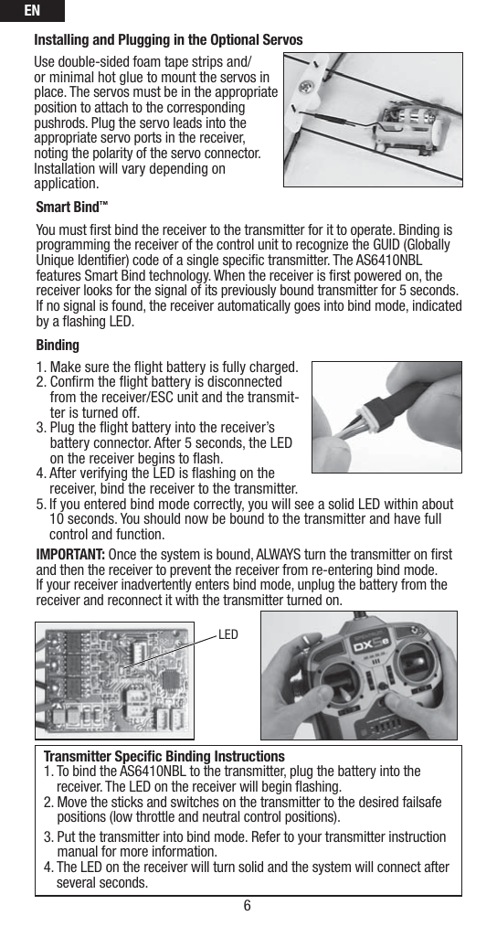 EN6Installing and Plugging in the Optional ServosUse double-sided foam tape strips and/or minimal hot glue to mount the servos in place. The servos must be in the appropriate position to attach to the corresponding pushrods. Plug the servo leads into the appropriate servo ports in the receiver, noting the polarity of the servo connector. Installation will vary depending on application.  Smart Bind™You must ﬁ rst bind the receiver to the transmitter for it to operate. Binding is programming the receiver of the control unit to recognize the GUID (Globally Unique Identiﬁ er) code of a single speciﬁ c transmitter. The AS6410NBL features Smart Bind technology. When the receiver is ﬁ rst powered on, the receiver looks for the signal of its previously bound transmitter for 5 seconds. If no signal is found, the receiver automatically goes into bind mode, indicated by a ﬂ ashing LED. Binding1. Make sure the ﬂ ight battery is fully charged.2.  Conﬁ rm the ﬂ ight battery is disconnected from the receiver/ESC unit and the transmit-ter is turned off.3.  Plug the ﬂ ight battery into the receiver’s battery connector. After 5 seconds, the LED on the receiver begins to ﬂ ash. 4.  After verifying the LED is ﬂ ashing on the receiver, bind the receiver to the transmitter. 5. If you entered bind mode correctly, you will see a solid LED within about   10 seconds. You should now be bound to the transmitter and have full   control and function.IMPORTANT: Once the system is bound, ALWAYS turn the transmitter on ﬁ rst and then the receiver to prevent the receiver from re-entering bind mode. If your receiver inadvertently enters bind mode, unplug the battery from the receiver and reconnect it with the transmitter turned on. Transmitter Speciﬁ c Binding Instructions1.  To bind the AS6410NBL to the transmitter, plug the battery into the receiver. The LED on the receiver will begin ﬂ ashing.2.  Move the sticks and switches on the transmitter to the desired failsafe positions (low throttle and neutral control positions).3.  Put the transmitter into bind mode. Refer to your transmitter instruction manual for more information.4.  The LED on the receiver will turn solid and the system will connect after several seconds.LED