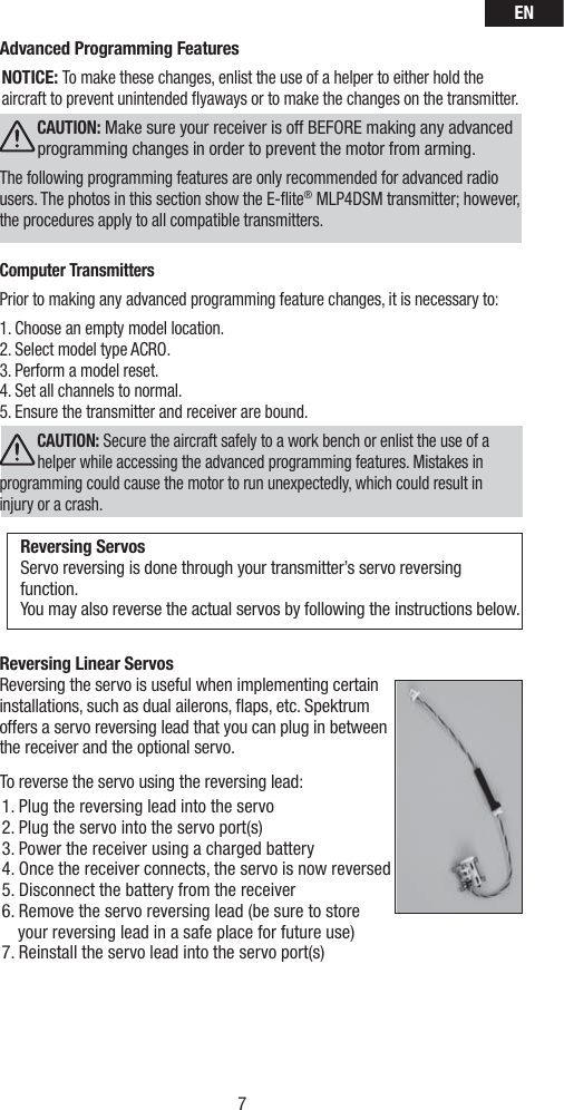 EN7Advanced Programming Features NOTICE: To make these changes, enlist the use of a helper to either hold the aircraft to prevent unintended ﬂ yaways or to make the changes on the transmitter. CAUTION: Make sure your receiver is off BEFORE making any advanced programming changes in order to prevent the motor from arming.The following programming features are only recommended for advanced radio users. The photos in this section show the E-ﬂ ite® MLP4DSM transmitter; however, the procedures apply to all compatible transmitters.Computer TransmittersPrior to making any advanced programming feature changes, it is necessary to: 1. Choose an empty model location. 2. Select model type ACRO.3. Perform a model reset. 4. Set all channels to normal.5. Ensure the transmitter and receiver are bound.CAUTION: Secure the aircraft safely to a work bench or enlist the use of a helper while accessing the advanced programming features. Mistakes in programming could cause the motor to run unexpectedly, which could result in injury or a crash.Reversing ServosServo reversing is done through your transmitter’s servo reversing function. You may also reverse the actual servos by following the instructions below.Reversing Linear ServosReversing the servo is useful when implementing certain installations, such as dual ailerons, ﬂ aps, etc. Spektrum offers a servo reversing lead that you can plug in between the receiver and the optional servo.To reverse the servo using the reversing lead:1. Plug the reversing lead into the servo 2. Plug the servo into the servo port(s)3. Power the receiver using a charged battery 4. Once the receiver connects, the servo is now reversed5. Disconnect the battery from the receiver6. Remove the servo reversing lead (be sure to store    your reversing lead in a safe place for future use) 7. Reinstall the servo lead into the servo port(s)