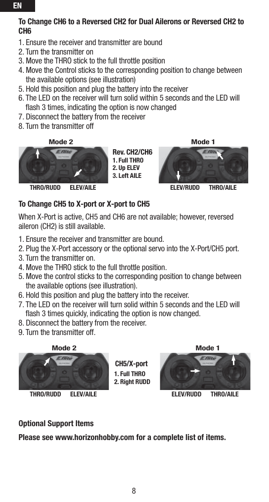 EN8To Change CH6 to a Reversed CH2 for Dual Ailerons or Reversed CH2 to CH6 1. Ensure the receiver and transmitter are bound2. Turn the transmitter on 3. Move the THRO stick to the full throttle position  4.  Move the Control sticks to the corresponding position to change between the available options (see illustration)5.  Hold this position and plug the battery into the receiver6.  The LED on the receiver will turn solid within 5 seconds and the LED will ﬂ ash 3 times, indicating the option is now changed7. Disconnect the battery from the receiver 8. Turn the transmitter off THRO/RUDD      ELEV/AILE ELEV/RUDD      THRO/AILERev. CH2/CH61. Full THRO2. Up ELEV3. Left AILEMode 1Mode 2To Change CH5 to X-port or X-port to CH5 When X-Port is active, CH5 and CH6 are not available; however, reversed aileron (CH2) is still available.1. Ensure the receiver and transmitter are bound. 2. Plug the X-Port accessory or the optional servo into the X-Port/CH5 port.3. Turn the transmitter on. 4. Move the THRO stick to the full throttle position.5.  Move the control sticks to the corresponding position to change between the available options (see illustration).6.  Hold this position and plug the battery into the receiver.7.  The LED on the receiver will turn solid within 5 seconds and the LED will ﬂ ash 3 times quickly, indicating the option is now changed.8. Disconnect the battery from the receiver. 9. Turn the transmitter off. THRO/RUDD      ELEV/AILE ELEV/RUDD      THRO/AILE1. Full THRO2. Right RUDDCH5/X-portMode 1Mode 2Optional Support ItemsPlease see www.horizonhobby.com for a complete list of items.