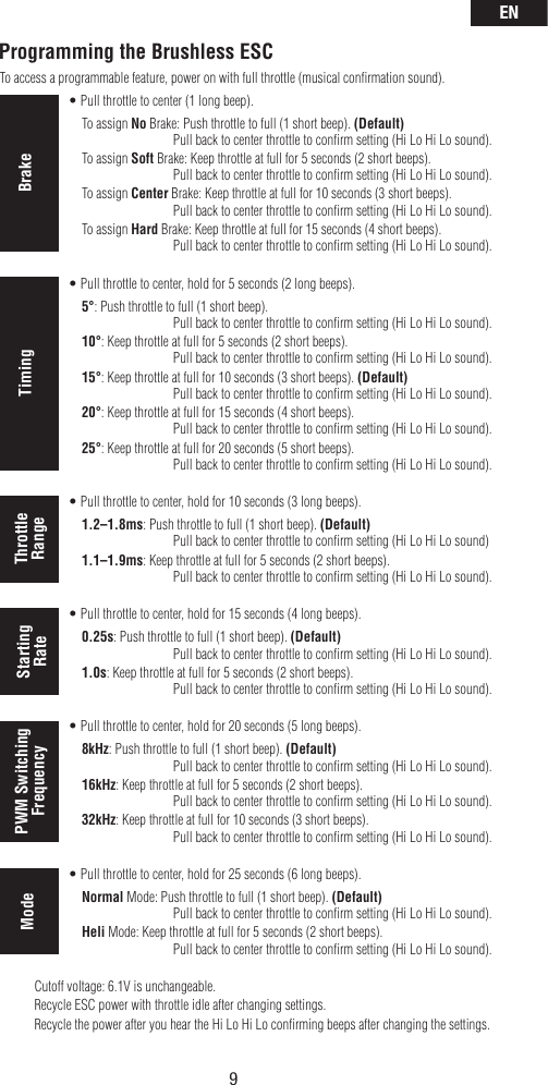 EN9To access a programmable feature, power on with full throttle (musical conﬁrmation sound).  tPull throttle to center (1 long beep).    To assign No Brake: Push throttle to full (1 short beep). (Default)        Pull back to center throttle to conﬁrm setting (Hi Lo Hi Lo sound).    To assign Soft Brake: Keep throttle at full for 5 seconds (2 short beeps).         Pull back to center throttle to conﬁrm setting (Hi Lo Hi Lo sound).    To assign Center Brake: Keep throttle at full for 10 seconds (3 short beeps).         Pull back to center throttle to conﬁrm setting (Hi Lo Hi Lo sound).    To assign Hard Brake: Keep throttle at full for 15 seconds (4 short beeps).         Pull back to center throttle to conﬁrm setting (Hi Lo Hi Lo sound).  tPull throttle to center, hold for 5 seconds (2 long beeps).    5°: Push throttle to full (1 short beep).         Pull back to center throttle to conﬁrm setting (Hi Lo Hi Lo sound).    10°: Keep throttle at full for 5 seconds (2 short beeps).         Pull back to center throttle to conﬁrm setting (Hi Lo Hi Lo sound).    15°: Keep throttle at full for 10 seconds (3 short beeps). (Default)        Pull back to center throttle to conﬁrm setting (Hi Lo Hi Lo sound).    20°: Keep throttle at full for 15 seconds (4 short beeps).         Pull back to center throttle to conﬁrm setting (Hi Lo Hi Lo sound).    25°: Keep throttle at full for 20 seconds (5 short beeps).         Pull back to center throttle to conﬁrm setting (Hi Lo Hi Lo sound).  tPull throttle to center, hold for 10 seconds (3 long beeps).    1.2–1.8ms: Push throttle to full (1 short beep). (Default)        Pull back to center throttle to conﬁrm setting (Hi Lo Hi Lo sound)    1.1–1.9ms: Keep throttle at full for 5 seconds (2 short beeps).         Pull back to center throttle to conﬁrm setting (Hi Lo Hi Lo sound).    tPull throttle to center, hold for 15 seconds (4 long beeps).    0.25s: Push throttle to full (1 short beep). (Default)        Pull back to center throttle to conﬁrm setting (Hi Lo Hi Lo sound).    1.0s: Keep throttle at full for 5 seconds (2 short beeps).         Pull back to center throttle to conﬁrm setting (Hi Lo Hi Lo sound).  tPull throttle to center, hold for 20 seconds (5 long beeps).    8kHz: Push throttle to full (1 short beep). (Default)        Pull back to center throttle to conﬁrm setting (Hi Lo Hi Lo sound).    16kHz: Keep throttle at full for 5 seconds (2 short beeps).         Pull back to center throttle to conﬁrm setting (Hi Lo Hi Lo sound).    32kHz: Keep throttle at full for 10 seconds (3 short beeps).         Pull back to center throttle to conﬁrm setting (Hi Lo Hi Lo sound).    tPull throttle to center, hold for 25 seconds (6 long beeps).    Normal Mode: Push throttle to full (1 short beep). (Default)         Pull back to center throttle to conﬁrm setting (Hi Lo Hi Lo sound).    Heli Mode: Keep throttle at full for 5 seconds (2 short beeps).         Pull back to center throttle to conﬁrm setting (Hi Lo Hi Lo sound). Cutoff voltage: 6.1V is unchangeable.  Recycle ESC power with throttle idle after changing settings.  Recycle the power after you hear the Hi Lo Hi Lo conﬁrming beeps after changing the settings.Programming the Brushless ESCBrake Timing Throttle RangeStarting RatePWM SwitchingFrequencyMode