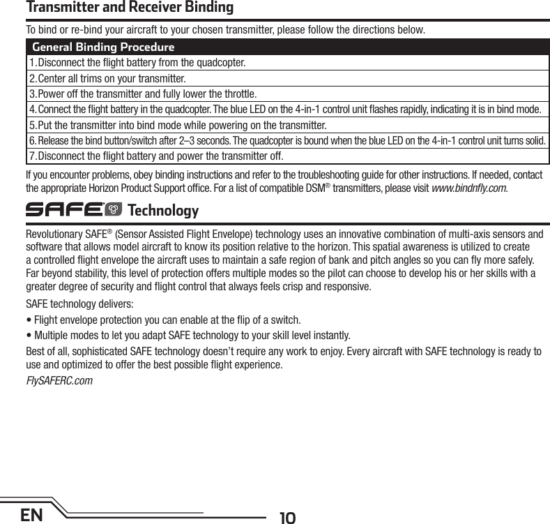 10ENTransmitter and Receiver BindingTo bind or re-bind your aircraft to your chosen transmitter, please follow the directions below.General Binding Procedure1. Disconnect the ﬂ ight battery from the quadcopter.2. Center all trims on your transmitter.3. Power off the transmitter and fully lower the throttle.4. Connect the ﬂ ight battery in the quadcopter. The blue LED on the 4-in-1 control unit ﬂ ashes rapidly, indicating it is in bind mode.5. Put the transmitter into bind mode while powering on the transmitter.6. Release the bind button/switch after 2–3 seconds. The quadcopter is bound when the blue LED on the 4-in-1 control unit turns solid.7. Disconnect the ﬂ ight battery and power the transmitter off.Revolutionary SAFE® (Sensor Assisted Flight Envelope) technology uses an innovative combination of multi-axis sensors and software that allows model aircraft to know its position relative to the horizon. This spatial awareness is utilized to create a controlled ﬂ ight envelope the aircraft uses to maintain a safe region of bank and pitch angles so you can ﬂ y more safely. Far beyond stability, this level of protection offers multiple modes so the pilot can choose to develop his or her skills with a greater degree of security and ﬂ ight control that always feels crisp and responsive. SAFE technology delivers:• Flight envelope protection you can enable at the ﬂ ip of a switch.• Multiple modes to let you adapt SAFE technology to your skill level instantly.Best of all, sophisticated SAFE technology doesn’t require any work to enjoy. Every aircraft with SAFE technology is ready to use and optimized to offer the best possible ﬂ ight experience.FlySAFERC.com TechnologyIf you encounter problems, obey binding instructions and refer to the troubleshooting guide for other instructions. If needed, contact the appropriate Horizon Product Support ofﬁ ce. For a list of compatible DSM® transmitters, please visit www.bindnﬂ y.com.