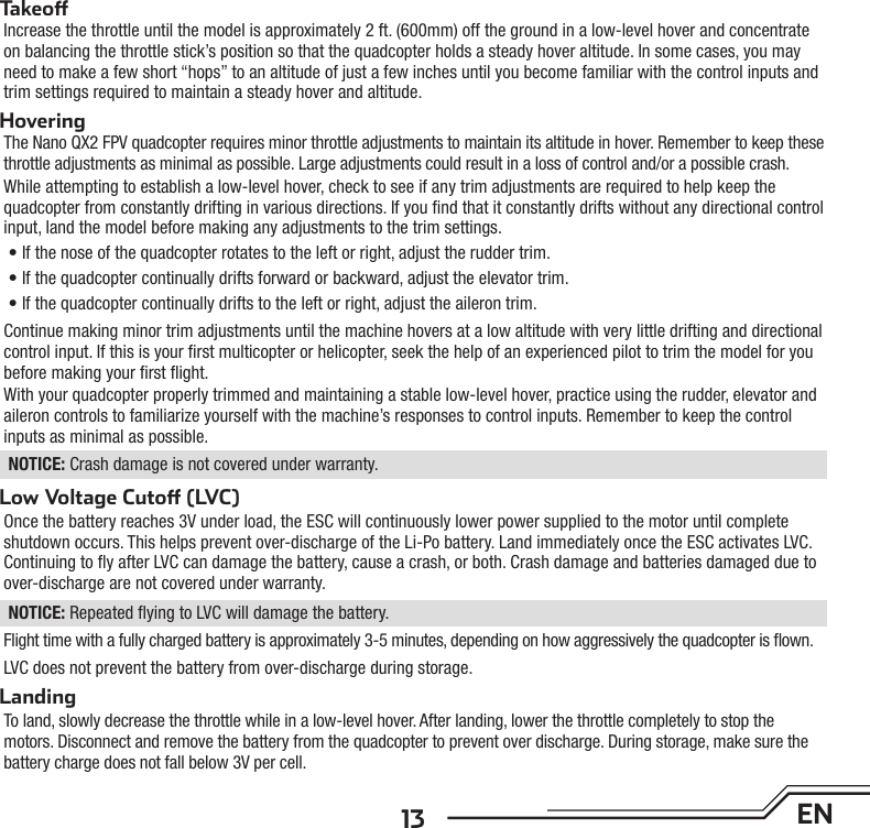 13 ENTakeo Increase the throttle until the model is approximately 2 ft. (600mm) off the ground in a low-level hover and concentrate on balancing the throttle stick’s position so that the quadcopter holds a steady hover altitude. In some cases, you may need to make a few short “hops” to an altitude of just a few inches until you become familiar with the control inputs and trim settings required to maintain a steady hover and altitude. HoveringThe Nano QX2 FPV quadcopter requires minor throttle adjustments to maintain its altitude in hover. Remember to keep these throttle adjustments as minimal as possible. Large adjustments could result in a loss of control and/or a possible crash.While attempting to establish a low-level hover, check to see if any trim adjustments are required to help keep the quadcopter from constantly drifting in various directions. If you ﬁ nd that it constantly drifts without any directional control input, land the model before making any adjustments to the trim settings.• If the nose of the quadcopter rotates to the left or right, adjust the rudder trim.• If the quadcopter continually drifts forward or backward, adjust the elevator trim.• If the quadcopter continually drifts to the left or right, adjust the aileron trim.Continue making minor trim adjustments until the machine hovers at a low altitude with very little drifting and directional control input. If this is your ﬁ rst multicopter or helicopter, seek the help of an experienced pilot to trim the model for you before making your ﬁ rst ﬂ ight.With your quadcopter properly trimmed and maintaining a stable low-level hover, practice using the rudder, elevator and aileron controls to familiarize yourself with the machine’s responses to control inputs. Remember to keep the control inputs as minimal as possible.NOTICE: Crash damage is not covered under warranty.Low Voltage Cuto  (LVC)Once the battery reaches 3V under load, the ESC will continuously lower power supplied to the motor until complete shutdown occurs. This helps prevent over-discharge of the Li-Po battery. Land immediately once the ESC activates LVC. Continuing to ﬂ y after LVC can damage the battery, cause a crash, or both. Crash damage and batteries damaged due to over-discharge are not covered under warranty.NOTICE: Repeated ﬂ ying to LVC will damage the battery.Flight time with a fully charged battery is approximately 3-5 minutes, depending on how aggressively the quadcopter is ﬂ own.LVC does not prevent the battery from over-discharge during storage.LandingTo land, slowly decrease the throttle while in a low-level hover. After landing, lower the throttle completely to stop the motors. Disconnect and remove the battery from the quadcopter to prevent over discharge. During storage, make sure the battery charge does not fall below 3V per cell.