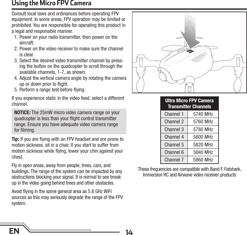 14ENConsult local laws and ordinances before operating FPV equipment. In some areas, FPV operation may be limited or prohibited. You are responsible for operating this product in a legal and responsible manner.1. Power on your radio transmitter, then power on the aircraft.2. Power on the video receiver to make sure the channel is clear.3. Select the desired video transmitter channel by press-ing the button on the quadcopter to scroll through the available channels, 1-7, as shown.4. Adjust the vertical camera angle by rotating the cameraup or down prior to ﬂ ight.5. Perform a range test before ﬂ ying.If you experience static in the video feed, select a different channel.NOTICE: The 25mW micro video camera range on your quadcopter is less than your ﬂ ight control transmitter range. Ensure you have adequate video camera range for ﬁ lming.Tip: If you are ﬂ ying with an FPV headset and are prone to motion sickness, sit in a chair. If you start to suffer from motion sickness while ﬂ ying, lower your chin against your chest.Fly in open areas, away from people, trees, cars, and buildings. The range of the system can be impacted by any obstructions blocking your signal. It is normal to see break up in the video going behind trees and other obstacles.Avoid ﬂ ying in the same general area as 5.8 GHz WiFi sources as this may seriously degrade the range of the FPV system.Ultra Micro FPV Camera Transmitter ChannelsChannel 1 5740 MHzChannel 2 5760 MHzChannel 3 5780 MHzChannel 4 5800 MHzChannel 5 5820 MHzChannel 6 5840 MHzChannel 7 5860 MHzUsing the Micro FPV CameraThese frequencies are compatible with Band F, Fatshark,Immersion RC and Airwave video receiver products