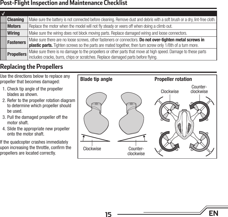 15 ENUse the directions below to replace any propeller that becomes damaged:1. Check tip angle of the propeller blades as shown.2. Refer to the propeller rotation diagram to determine which propeller should be used.3. Pull the damaged propeller off the motor shaft.4. Slide the appropriate new propeller onto the motor shaft.If the quadcopter crashes immediately upon increasing the throttle, conﬁ rm the propellers are located correctly. Post-Flight Inspection and Maintenance ChecklistReplacing the Propellers√Cleaning Make sure the battery is not connected before cleaning. Remove dust and debris with a soft brush or a dry, lint-free cloth. Motors Replace the motor when the model will not ﬂ y steady or veers off when doing a climb out.Wiring Make sure the wiring does not block moving parts. Replace damaged wiring and loose connectors.Fasteners Make sure there are no loose screws, other fasteners or connectors. Do not over-tighten metal screws in plastic parts. Tighten screws so the parts are mated together, then turn screw only 1/8th of a turn more.Propellers Make sure there is no damage to the propellers or other parts that move at high speed. Damage to these parts includes cracks, burrs, chips or scratches. Replace damaged parts before ﬂ ying. Clockwise Counter-clockwiseClockwiseCounter-clockwiseBlade tip angle Propeller rotation