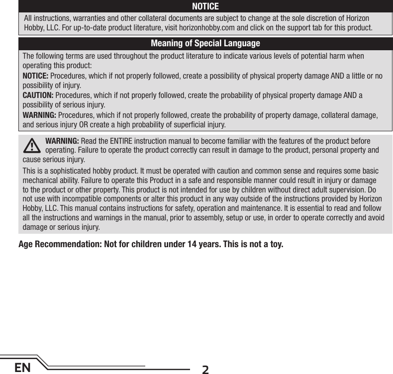 2ENWARNING: Read the ENTIRE instruction manual to become familiar with the features of the product before operating. Failure to operate the product correctly can result in damage to the product, personal property and cause serious injury. This is a sophisticated hobby product. It must be operated with caution and common sense and requires some basic mechanical ability. Failure to operate this Product in a safe and responsible manner could result in injury or damage to the product or other property. This product is not intended for use by children without direct adult supervision. Do not use with incompatible components or alter this product in any way outside of the instructions provided by Horizon Hobby, LLC. This manual contains instructions for safety, operation and maintenance. It is essential to read and follow all the instructions and warnings in the manual, prior to assembly, setup or use, in order to operate correctly and avoid damage or serious injury.The following terms are used throughout the product literature to indicate various levels of potential harm whenoperating this product:NOTICE: Procedures, which if not properly followed, create a possibility of physical property damage AND a little or no possibility of injury.CAUTION: Procedures, which if not properly followed, create the probability of physical property damage AND apossibility of serious injury.WARNING: Procedures, which if not properly followed, create the probability of property damage, collateral damage, and serious injury OR create a high probability of superﬁ cial injury. NOTICEAll instructions, warranties and other collateral documents are subject to change at the sole discretion of HorizonHobby, LLC. For up-to-date product literature, visit horizonhobby.com and click on the support tab for this product.Meaning of Special LanguageAge Recommendation: Not for children under 14 years. This is not a toy. 