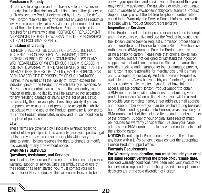 20ENPurchaser’s RemedyHorizon’s sole obligation and purchaser’s sole and exclusive remedy shall be that Horizon will, at its option, either (i) service, or (ii) replace, any Product determined by Horizon to be defec-tive. Horizon reserves the right to inspect any and all Product(s) involved in a warranty claim. Service or replacement decisions are at the sole discretion of Horizon. Proof of purchase is required for all warranty claims.  SERVICE OR REPLACEMENT AS PROVIDED UNDER THIS WARRANTY IS THE PURCHASER’S SOLE AND EXCLUSIVE REMEDY. Limitation of LiabilityHORIZON SHALL NOT BE LIABLE FOR SPECIAL, INDIRECT, INCIDENTAL OR CONSEQUENTIAL DAMAGES, LOSS OF PROFITS OR PRODUCTION OR COMMERCIAL LOSS IN ANY WAY, REGARDLESS OF WHETHER SUCH CLAIM IS BASED IN CONTRACT, WARRANTY, TORT, NEGLIGENCE, STRICT LIABILITY OR ANY OTHER THEORY OF LIABILITY, EVEN IF HORIZON HAS BEEN ADVISED OF THE POSSIBILITY OF SUCH DAMAGES. Further, in no event shall the liability of Horizon exceed the individual price of the Product on which liability is asserted. As Horizon has no control over use, setup, final assembly, modi-fication or misuse, no liability shall be assumed nor accepted for any resulting damage or injury. By the act of use, setup or assembly, the user accepts all resulting liability. If you as the purchaser or user are not prepared to accept the liability associated with the use of the Product, purchaser is advised to return the Product immediately in new and unused condition to the place of purchase.LawThese terms are governed by Illinois law (without regard to conflict of law principals).  This warranty gives you specific legal rights, and you may also have other rights which vary from state to state.  Horizon reserves the right to change or modify this warranty at any time without notice.WARRANTY SERVICESQuestions, Assistance, and ServicesYour local hobby store and/or place of purchase cannot provide warranty support or service. Once assembly, setup or use of the Product has been started, you must contact your local distributor or Horizon directly. This will enable Horizon to better answer your questions and service you in the event that you may need any assistance. For questions or assistance, please visit our website at www.horizonhobby.com, submit a Product Support Inquiry, or call the toll free telephone number refer-enced in the Warranty and Service Contact Information section to speak with a Product Support representative.Inspection or ServicesIf this Product needs to be inspected or serviced and is compli-ant in the country you live and use the Product in, please use the Horizon Online Service Request submission process found on our website or call Horizon to obtain a Return Merchandise Authorization (RMA) number. Pack the Product securely using a shipping carton. Please note that original boxes may be included, but are not designed to withstand the rigors of shipping without additional protection. Ship via a carrier that provides tracking and insurance for lost or damaged parcels, as Horizon is not responsible for merchandise until it arrives and is accepted at our facility. An Online Service Request is available at http://www.horizonhobby.com/content/_service-center_render-service-center. If you do not have internet access, please contact Horizon Product Support to obtain a RMA number along with instructions for submitting your product for service. When calling Horizon, you will be asked to provide your complete name, street address, email address and phone number where you can be reached during business hours. When sending product into Horizon, please include your RMA number, a list of the included items, and a brief summary of the problem.  A copy of your original sales receipt must be included for warranty consideration. Be sure your name, address, and RMA number are clearly written on the outside of the shipping carton. NOTICE: Do not ship Li-Po batteries to Horizon. If you have any issue with a Li-Po battery, please contact the appropriate Horizon Product Support office.Warranty Requirements For Warranty consideration, you must include your origi-nal sales receipt verifying the proof-of-purchase date. Provided warranty conditions have been met, your Product will be serviced or replaced free of charge. Service or replacement decisions are at the sole discretion of Horizon.