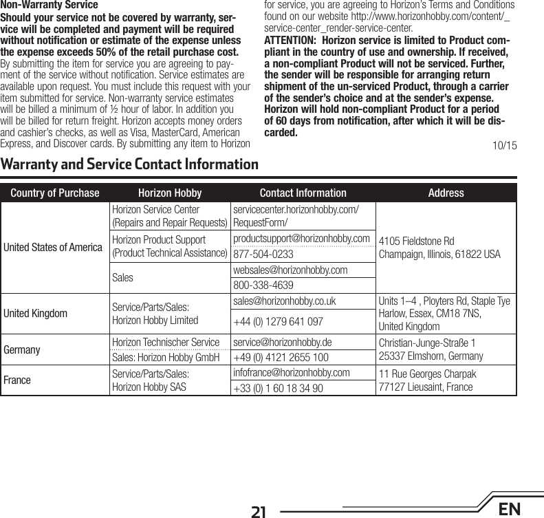 21 ENNon-Warranty ServiceShould your service not be covered by warranty, ser-vice will be completed and payment will be required without notification or estimate of the expense unless the expense exceeds 50% of the retail purchase cost. By submitting the item for service you are agreeing to pay-ment of the service without notification. Service estimates are available upon request. You must include this request with your item submitted for service. Non-warranty service estimates will be billed a minimum of ½ hour of labor. In addition you will be billed for return freight. Horizon accepts money orders and cashier’s checks, as well as Visa, MasterCard, American Express, and Discover cards. By submitting any item to Horizon for service, you are agreeing to Horizon’s Terms and Conditions found on our website http://www.horizonhobby.com/content/_service-center_render-service-center. ATTENTION:  Horizon service is limited to Product com-pliant in the country of use and ownership. If received, a non-compliant Product will not be serviced. Further, the sender will be responsible for arranging return shipment of the un-serviced Product, through a carrier of the sender’s choice and at the sender’s expense. Horizon will hold non-compliant Product for a period of 60 days from notification, after which it will be dis-carded.10/15Warranty and Service Contact InformationCountry of Purchase Horizon Hobby Contact Information AddressUnited States of AmericaHorizon Service Center(Repairs and Repair Requests)servicecenter.horizonhobby.com/RequestForm/4105 Fieldstone Rd Champaign, Illinois, 61822 USAHorizon Product Support(Product Technical Assistance)productsupport@horizonhobby.com877-504-0233Sales websales@horizonhobby.com800-338-4639United Kingdom Service/Parts/Sales:Horizon Hobby Limitedsales@horizonhobby.co.uk Units 1–4 , Ployters Rd, Staple TyeHarlow, Essex, CM18 7NS,United Kingdom+44 (0) 1279 641 097Germany Horizon Technischer Service service@horizonhobby.de Christian-Junge-Straße 125337 Elmshorn, GermanySales: Horizon Hobby GmbH +49 (0) 4121 2655 100France Service/Parts/Sales:Horizon Hobby SASinfofrance@horizonhobby.com 11 Rue Georges Charpak77127 Lieusaint, France+33 (0) 1 60 18 34 90