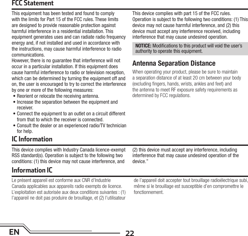 22ENFCC StatementThis equipment has been tested and found to comply with the limits for Part 15 of the FCC rules. These limits are designed to provide reasonable protection against harmful interference in a residential installation. This equipment generates uses and can radiate radio frequency energy and, if not installed and used in accordance with the instructions, may cause harmful interference to radio communications.However, there is no guarantee that interference will not occur in a particular installation. If this equipment does cause harmful interference to radio or television reception, which can be determined by turning the equipment off and on, the user is encouraged to try to correct the interference by one or more of the following measures:• Reorient or relocate the receiving antenna.• Increase the separation between the equipment and receiver.• Connect the equipment to an outlet on a circuit different from that to which the receiver is connected.• Consult the dealer or an experienced radio/TV technician for help.This device complies with part 15 of the FCC rules. Operation is subject to the following two conditions: (1) This device may not cause harmful interference, and (2) this device must accept any interference received, including interference that may cause undesired operation. NOTICE: Modiﬁ cations to this product will void the user’s authority to operate this equipment.Antenna Separation DistanceWhen operating your product, please be sure to maintain a separation distance of at least 20 cm between your body (excluding ﬁ ngers, hands, wrists, ankles and feet) and the antenna to meet RF exposure safety requirements as determined by FCC regulations.IC InformationThis device complies with Industry Canada licence-exempt RSS standard(s). Operation is subject to the following two conditions: (1) this device may not cause interference, and (2) this device must accept any interference, including interference that may cause undesired operation of the device.”Information ICLe présent appareil est conforme aux CNR d’Industrie Canada applicables aux appareils radio exempts de licence. L’exploitation est autorisée aux deux conditions suivantes : (1) l’appareil ne doit pas produire de brouillage, et (2) l’utilisateur de l’appareil doit accepter tout brouillage radioélectrique subi, même si le brouillage est susceptible d’en compromettre le fonctionnement.