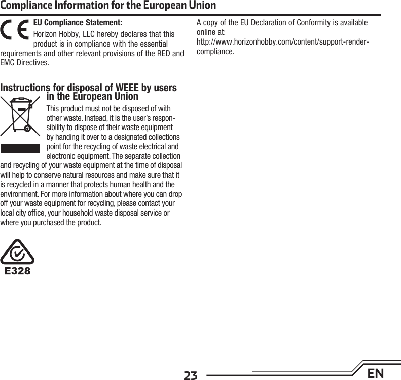 23 ENEU Compliance Statement:Horizon Hobby, LLC hereby declares that this product is in compliance with the essential requirements and other relevant provisions of the RED and EMC Directives.A copy of the EU Declaration of Conformity is available online at: http://www.horizonhobby.com/content/support-render-compliance.Compliance Information for the European UnionInstructions for disposal of WEEE by users in the European UnionThis product must not be disposed of with other waste. Instead, it is the user’s respon-sibility to dispose of their waste equipment by handing it over to a designated collections point for the recycling of waste electrical and electronic equipment. The separate collection and recycling of your waste equipment at the time of disposal will help to conserve natural resources and make sure that it is recycled in a manner that protects human health and the environment. For more information about where you can drop off your waste equipment for recycling, please contact your local city ofﬁ ce, your household waste disposal service or where you purchased the product.