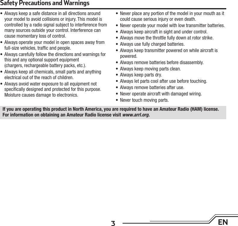 3EN•  Always keep a safe distance in all directions around your model to avoid collisions or injury. This model is controlled by a radio signal subject to interference from many sources outside your control. Interference can cause momentary loss of control.•  Always operate your model in open spaces away from full-size vehicles, trafﬁ c and people.•  Always carefully follow the directions and warnings for this and any optional support equipment (chargers, rechargeable battery packs, etc.).•  Always keep all chemicals, small parts and anything electrical out of the reach of children.•  Always avoid water exposure to all equipment not speciﬁ cally designed and protected for this purpose. Moisture causes damage to electronics.•  Never place any portion of the model in your mouth as it could cause serious injury or even death.•  Never operate your model with low transmitter batteries.•  Always keep aircraft in sight and under control.•  Always move the throttle fully down at rotor strike.•  Always use fully charged batteries.•  Always keep transmitter powered on while aircraft is powered.•  Always remove batteries before disassembly.•  Always keep moving parts clean.•  Always keep parts dry.•  Always let parts cool after use before touching.•  Always remove batteries after use.•  Never operate aircraft with damaged wiring.•  Never touch moving parts.Safety Precautions and WarningsIf you are operating this product in North America, you are required to have an Amateur Radio (HAM) license. For information on obtaining an Amateur Radio license visit www.arrl.org.