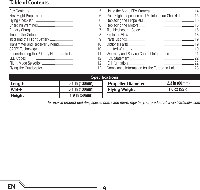 4ENTable of ContentsBox Contents .................................................................... 5First Flight Preparation ...................................................... 6Flying Checklist ................................................................. 6Charging Warnings ............................................................ 6Battery Charging ............................................................... 7Transmitter Setup .............................................................. 8Installing the Flight Battery ................................................ 9Transmitter and Receiver Binding ..................................... 10SAFE® Technology ........................................................... 10Understanding the Primary Flight Controls ........................ 11LED Codes...................................................................... 12Flight Mode Selection ...................................................... 12Flying the Quadcopter ..................................................... 12Using the Micro FPV Camera ........................................... 14Post-Flight Inspection and Maintenance Checklist ............. 15Replacing the Propellers .................................................. 15Replacing the Motors ...................................................... 16Troubleshooting Guide ..................................................... 16Exploded View................................................................. 18Parts Listings .................................................................. 19Optional Parts ................................................................. 19Limited Warranty ............................................................. 19Warranty and Service Contact Information ........................ 21FCC Statement ............................................................... 22IC Information ................................................................. 22Compliance Information for the European Union ................ 23Length 5.1 in (130mm)Width 5.1 in (130mm)Height 1.9 in (50mm)Propeller Diameter 2.3 in (60mm)Flying Weight 1.8 oz (52 g)SpecificationsTo receive product updates, special offers and more, register your product at www.bladehelis.com
