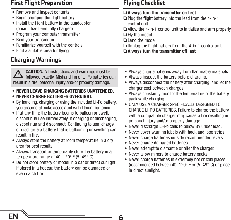 6ENCAUTION: All instructions and warnings must be followed exactly. Mishandling of Li-Po batteries can result in a ﬁ re, personal injury and/or property damage.•  NEVER LEAVE CHARGING BATTERIES UNATTENDED.•  NEVER CHARGE BATTERIES OVERNIGHT.•  By handling, charging or using the included Li-Po battery, you assume all risks associated with lithium batteries.•  If at any time the battery begins to balloon or swell, discontinue use immediately. If charging or discharging, discontinue and disconnect. Continuing to use, charge or discharge a battery that is ballooning or swelling can result in ﬁ re.•  Always store the battery at room temperature in a dry area for best results.•  Always transport or temporarily store the battery in a temperature range of 40–120º F (5–49° C).•  Do not store battery or model in a car or direct sunlight. If stored in a hot car, the battery can be damaged or even catch ﬁ re.•  Always charge batteries away from ﬂ ammable materials.•  Always inspect the battery before charging.•  Always disconnect the battery after charging, and let the charger cool between charges.•  Always constantly monitor the temperature of the battery pack while charging.•  ONLY USE A CHARGER SPECIFICALLY DESIGNED TO CHARGE LI-PO BATTERIES. Failure to charge the battery with a compatible charger may cause a ﬁ re resulting in personal injury and/or property damage.•  Never discharge Li-Po cells to below 3V under load.•  Never cover warning labels with hook and loop strips.•  Never charge batteries outside recommended levels.•  Never charge damaged batteries.•  Never attempt to dismantle or alter the charger.•  Never allow minors to charge battery packs.•  Never charge batteries in extremely hot or cold places (recommended between 40–120° F or (5–49° C) or place in direct sunlight.Charging WarningsFirst Flight Preparation•  Remove and inspect contents•  Begin charging the ﬂ ight battery•   Install the ﬂ ight battery in the quadcopter (once it has been fully charged)•  Program your computer transmitter•  Bind your transmitter•  Familiarize yourself with the controls•  Find a suitable area for ﬂ yingFlying Checklist ❏Always turn the transmitter on ﬁ rst ❏ Plug the ﬂ ight battery into the lead from the 4-in-1 control unit ❏ Allow the 4-in-1 control unit to initialize and arm properly ❏Fly the model ❏Land the model ❏ Unplug the ﬂ ight battery from the 4-in-1 control unit ❏Always turn the transmitter off last