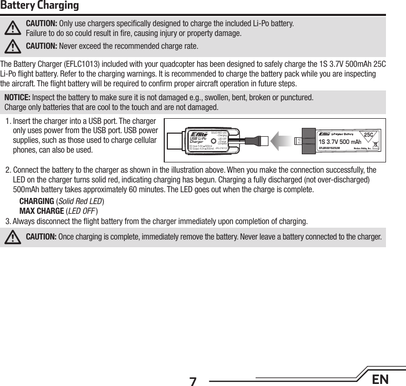 7ENBattery ChargingCAUTION: Only use chargers speciﬁ cally designed to charge the included Li-Po battery.Failure to do so could result in ﬁ re, causing injury or property damage.CAUTION: Never exceed the recommended charge rate.The Battery Charger (EFLC1013) included with your quadcopter has been designed to safely charge the 1S 3.7V 500mAh 25C Li-Po ﬂ ight battery. Refer to the charging warnings. It is recommended to charge the battery pack while you are inspecting the aircraft. The ﬂ ight battery will be required to conﬁ rm proper aircraft operation in future steps.NOTICE: Inspect the battery to make sure it is not damaged e.g., swollen, bent, broken or punctured.Charge only batteries that are cool to the touch and are not damaged.1. Insert the charger into a USB port. The charger only uses power from the USB port. USB power supplies, such as those used to charge cellular phones, can also be used.2. Connect the battery to the charger as shown in the illustration above. When you make the connection successfully, the LED on the charger turns solid red, indicating charging has begun. Charging a fully discharged (not over-discharged) 500mAh battery takes approximately 60 minutes. The LED goes out when the charge is complete.CHARGING (Solid Red LED)MAX CHARGE (LED OFF )3. Always disconnect the ﬂ ight battery from the charger immediately upon completion of charging.CAUTION: Once charging is complete, immediately remove the battery. Never leave a battery connected to the charger.USB Li-PoCharger1S 3.7V 500 mAhEFLB5001S25UMEFLC1013SOLID RED LED–ChargingDC Input:5.0V    500mADC Output:4.2V    500mALED OFF–Charge Complete