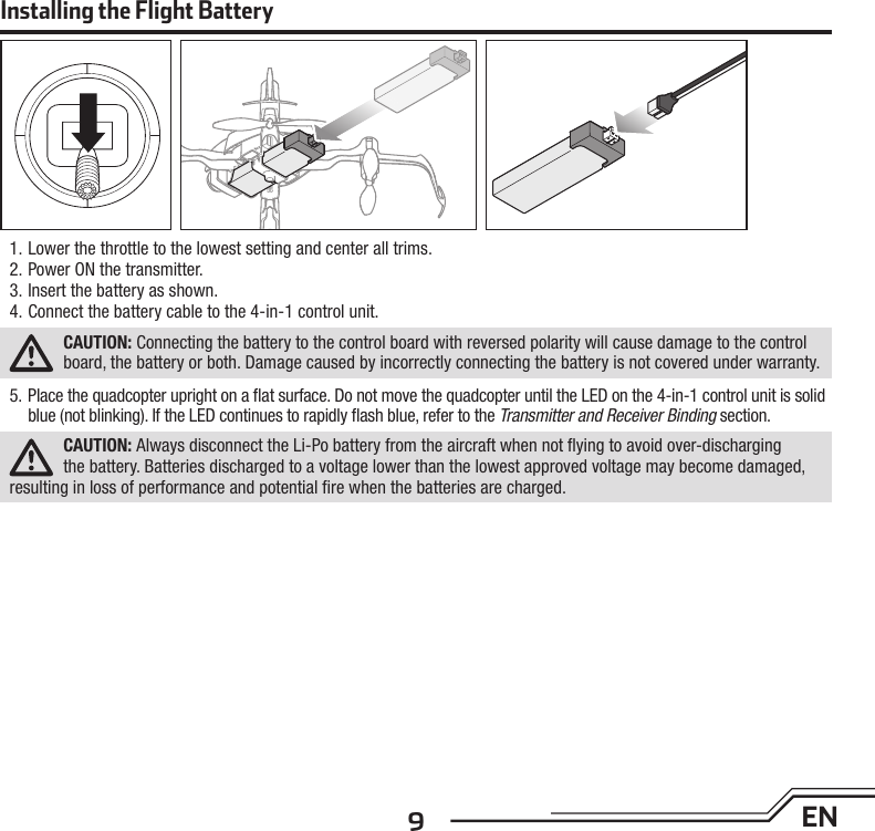 9EN1. Lower the throttle to the lowest setting and center all trims.2. Power ON the transmitter.3. Insert the battery as shown.4. Connect the battery cable to the 4-in-1 control unit.CAUTION: Connecting the battery to the control board with reversed polarity will cause damage to the control board, the battery or both. Damage caused by incorrectly connecting the battery is not covered under warranty.5.  Place the quadcopter upright on a ﬂ at surface. Do not move the quadcopter until the LED on the 4-in-1 control unit is solid blue (not blinking). If the LED continues to rapidly ﬂ ash blue, refer to the Transmitter and Receiver Binding section.CAUTION: Always disconnect the Li-Po battery from the aircraft when not ﬂ ying to avoid over-discharging the battery. Batteries discharged to a voltage lower than the lowest approved voltage may become damaged, resulting in loss of performance and potential ﬁ re when the batteries are charged.Installing the Flight Battery